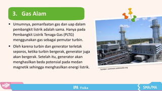 3. Gas Alam
 Umumnya, pemanfaatan gas dan uap dalam
pembangkit listrik adalah sama. Hanya pada
Pembangkit Listrik Tenaga Gas (PLTG)
menggunakan gas sebagai pemutar turbin.
 Oleh karena turbin dan generator terletak
seporos, ketika turbin bergerak, generator juga
akan bergerak. Setelah itu, generator akan
menghasilkan beda potensial pada medan
magnetik sehingga menghasilkan energi listrik.
 