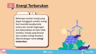 Energi Terbarukan
C
Beberapa sumber energi yang
dapat mengganti sumber energi
fosil memiliki karakteristik,
antara lain ramah lingkungan
dan ketersediaan di alam tidak
terbatas. Energi yang berasal
dari sumber energi tersebut
dikenal dengan nama energi
terbarukan.
 