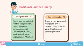 Klasifikasi Sumber Energi
Energi Primer
Energi yang berasal dari
sumber energi di alam,
tanpa mengalami
perubahan energi.
Contohnya batu bara,
nuklir, minyak bumi,
angin, air, dan Matahari.
Energi Sekunder
Energi primer yang sudah
mengalami proses
tertentu. Contoh: listrik
yang dihasilkan dari
pembangkit listrik.
 