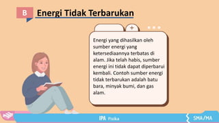 Energi Tidak Terbarukan
B
Energi yang dihasilkan oleh
sumber energi yang
ketersediaannya terbatas di
alam. Jika telah habis, sumber
energi ini tidak dapat diperbarui
kembali. Contoh sumber energi
tidak terbarukan adalah batu
bara, minyak bumi, dan gas
alam.
 