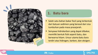  Salah satu bahan bakar fosil yang terbentuk
dari batuan sedimen yang berasal dari sisa
tumbuhan pada masa prasejarah.
 Senyawa hidrokarbon yang dapat dibakar,
memiliki bentuk fisik seperti batu, dan
berwarna hitam. Unsur utama batu bara
terdiri atas hidrogen, karbon, dan oksigen.
Sumber: flickr.com
1. Batu bara
 
