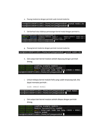 e. Pasang module.ko dengan perintah sudo insmod modul.ko
f. Cek berhasil atau tidaknya pemasangan kernel modul dengan perintah ls.
g. Pasang kernel modul.ko dengan perintah insmod modul.ko
h. Cek output dari kernel module setelah dipasang dengan perintah
dmesg.
i. Untuk melepas kernel module hello yang sudah terpasang tadi, kita
dapat memakai perintah :
sudo rmmod modul
j. Cek output dari kernel module setelah dilepas dengan perintah
dmesg.
 