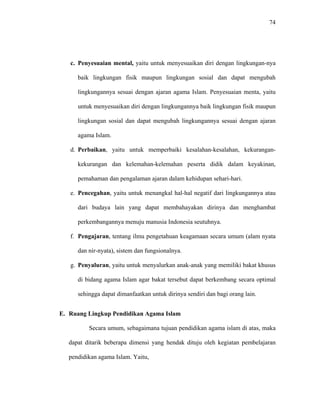 74
c. Penyesuaian mental, yaitu untuk menyesuaikan diri dengan lingkungan-nya
baik lingkungan fisik maupun lingkungan sosial dan dapat mengubah
lingkungannya sesuai dengan ajaran agama Islam. Penyesuaian menta, yaitu
untuk menyesuaikan diri dengan lingkungannya baik lingkungan fisik maupun
lingkungan sosial dan dapat mengubah lingkungannya sesuai dengan ajaran
agama Islam.
d. Perbaikan, yaitu untuk memperbaiki kesalahan-kesalahan, kekurangan-
kekurangan dan kelemahan-kelemahan peserta didik dalam keyakinan,
pemahaman dan pengalaman ajaran dalam kehidupan sehari-hari.
e. Pencegahan, yaitu untuk menangkal hal-hal negatif dari lingkungannya atau
dari budaya lain yang dapat membahayakan dirinya dan menghambat
perkembangannya menuju manusia Indonesia seutuhnya.
f. Pengajaran, tentang ilmu pengetahuan keagamaan secara umum (alam nyata
dan nir-nyata), sistem dan fungsionalnya.
g. Penyaluran, yaitu untuk menyalurkan anak-anak yang memiliki bakat khusus
di bidang agama Islam agar bakat tersebut dapat berkembang secara optimal
sehingga dapat dimanfaatkan untuk dirinya sendiri dan bagi orang lain.
E. Ruang Lingkup Pendidikan Agama Islam
Secara umum, sebagaimana tujuan pendidikan agama islam di atas, maka
dapat ditarik beberapa dimensi yang hendak dituju oleh kegiatan pembelajaran
pendidikan agama Islam. Yaitu,
 