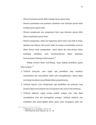 75
- Dimensi keimanan peserta didik terhadap ajaran agama Islam.
- Dimensi pemahaman atau penalaran intelektual serta keilmuan peserta didik
terhadap ajaran agama Islam.
- Dimensi penghayatan atau pengalaman batin yang dirasakan peserta didik
dalam menjalankan ajaran Islam.
- Dimensi pengamalan, dalam arti bagaimana ajaran islam yang telah di imani,
dipahami dan dihayati oleh peserta didik itu mampu menumbuhkan motivasi
dalam dirinya untuk mengamalkan ajaran agama dan nilai-nilainya dalam
kehidupan pribadinya serta merealisasikannya dalam kehidupan
bermasyarakat, berbangsa dan bernegara.20
Sedang menurut Hasbi Ash-Shidiqi, ruang lingkup pendidikan agama
Islam meliputi :21
a. Tarbiyah jismiyyah, yaitu segala rupa pendidikan yang wujudnya
menyuburkan dan menyehatkan tubuh serta menegakkannya, supaya dapat
merintangi kesukaran yang dihadapi dalam pengalamannya.
b. Tarbiyah aqliyah, yaitu sebagaimana rupa pendidikan dan pelajaran yang
hasilnya dapat mencerdaskan akal menajamkan otak semisal ilmu berhitung.
c. Tarbiyah adabiyah, segala sesuatu praktek maupun teori yang dapat
meningkatkan budi dan meningkatkn perangai. Tarbiyah adabiyah atau
pendidikan budi pekerti/akhlak dalam ajaran islam merupakam salah satu
20
Muhaimin et. al. Paradigma...Op. Cit. 78
21
Abdul Majid dan Dian Andayani, Op. Cit. 138
 