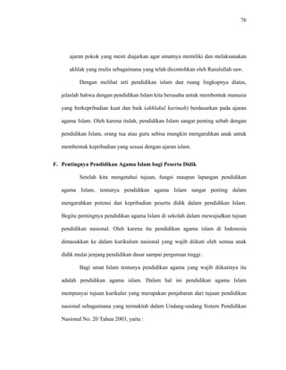 76
ajaran pokok yang mesti diajarkan agar umatnya memiliki dan melaksanakan
akhlak yang mulia sebagaimana yang telah dicontohkan oleh Rasulullah saw.
Dengan melihat arti pendidikan islam dan ruang lingkupnya diatas,
jelaslah bahwa dengan pendidikan Islam kita berusaha untuk membentuk manusia
yang berkepribadian kuat dan baik (akhlakul karimah) berdasarkan pada ajaran
agama Islam. Oleh karena itulah, pendidikan Islam sangat penting sebab dengan
pendidikan Islam, orang tua atau guru sebisa mungkin mengarahkan anak untuk
membentuk kepribadian yang sesuai dengan ajaran islam.
F. Pentingnya Pendidikan Agama Islam bagi Peserta Didik
Setelah kita mengetahui tujuan, fungsi maupun lapangan pendidikan
agama Islam, tentunya pendidikan agama Islam sangat penting dalam
mengarahkan potensi dan kepribadian peserta didik dalam pendidikan Islam.
Begitu pentingnya pendidikan agama Islam di sekolah dalam mewujudkan tujuan
pendidikan nasional. Oleh karena itu pendidikan agama islam di Indonesia
dimasukkan ke dalam kurikulum nasional yang wajib diikuti oleh semua anak
didik mulai jenjang pendidikan dasar sampai perguruan tinggi .
Bagi umat Islam tentunya pendidikan agama yang wajib diikutinya itu
adalah pendidikan agama islam. Dalam hal ini pendidikan agama Islam
mempunyai tujuan kurikuler yang merupakan penjabaran dari tujuan pendidikan
nasional sebagaimana yang termaktub dalam Undang-undang Sistem Pendidikan
Nasional No. 20 Tahun 2003, yaitu :
 