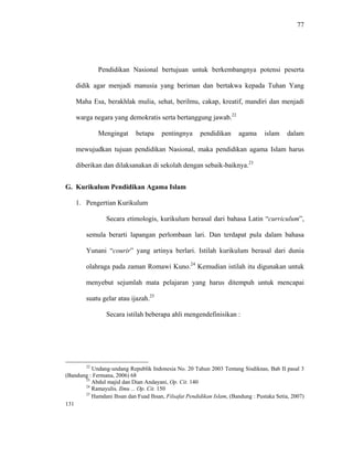 77
Pendidikan Nasional bertujuan untuk berkembangnya potensi peserta
didik agar menjadi manusia yang beriman dan bertakwa kepada Tuhan Yang
Maha Esa, berakhlak mulia, sehat, berilmu, cakap, kreatif, mandiri dan menjadi
warga negara yang demokratis serta bertanggung jawab.22
Mengingat betapa pentingnya pendidikan agama islam dalam
mewujudkan tujuan pendidikan Nasional, maka pendidikan agama Islam harus
diberikan dan dilaksanakan di sekolah dengan sebaik-baiknya.23
G. Kurikulum Pendidikan Agama Islam
1. Pengertian Kurikulum
Secara etimologis, kurikulum berasal dari bahasa Latin “curriculum”,
semula berarti lapangan perlombaan lari. Dan terdapat pula dalam bahasa
Yunani “courir” yang artinya berlari. Istilah kurikulum berasal dari dunia
olahraga pada zaman Romawi Kuno.24
Kemudian istilah itu digunakan untuk
menyebut sejumlah mata pelajaran yang harus ditempuh untuk mencapai
suatu gelar atau ijazah.25
Secara istilah beberapa ahli mengendefinisikan :
22
Undang-undang Republik Indonesia No. 20 Tahun 2003 Tentang Sisdiknas, Bab II pasal 3
(Bandung : Fermana, 2006) 68
23
Abdul majid dan Dian Andayani, Op. Cit. 140
24
Ramayulis, Ilmu ... Op. Cit. 150
25
Hamdani Ihsan dan Fuad Ihsan, Filsafat Pendidikan Islam, (Bandung : Pustaka Setia, 2007)
131
 