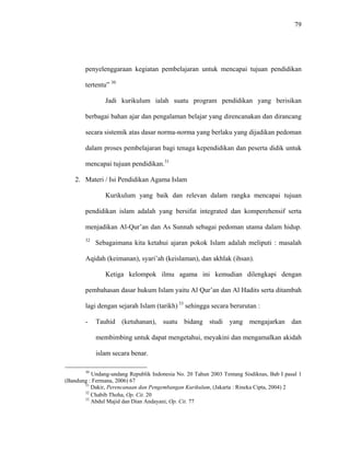 79
penyelenggaraan kegiatan pembelajaran untuk mencapai tujuan pendidikan
tertentu” 30
Jadi kurikulum ialah suatu program pendidikan yang berisikan
berbagai bahan ajar dan pengalaman belajar yang direncanakan dan dirancang
secara sistemik atas dasar norma-norma yang berlaku yang dijadikan pedoman
dalam proses pembelajaran bagi tenaga kependidikan dan peserta didik untuk
mencapai tujuan pendidikan.31
2. Materi / Isi Pendidikan Agama Islam
Kurikulum yang baik dan relevan dalam rangka mencapai tujuan
pendidikan islam adalah yang bersifat integrated dan komperehensif serta
menjadikan Al-Qur’an dan As Sunnah sebagai pedoman utama dalam hidup.
32
Sebagaimana kita ketahui ajaran pokok Islam adalah meliputi : masalah
Aqidah (keimanan), syari’ah (keislaman), dan akhlak (ihsan).
Ketiga kelompok ilmu agama ini kemudian dilengkapi dengan
pembahasan dasar hukum Islam yaitu Al Qur’an dan Al Hadits serta ditambah
lagi dengan sejarah Islam (tarikh) 33
sehingga secara berurutan :
- Tauhid (ketuhanan), suatu bidang studi yang mengajarkan dan
membimbing untuk dapat mengetahui, meyakini dan mengamalkan akidah
islam secara benar.
30
Undang-undang Republik Indonesia No. 20 Tahun 2003 Tentang Sisdiknas, Bab I pasal 1
(Bandung : Fermana, 2006) 67
31
Dakir, Perencanaan dan Pengembangan Kurikulum, (Jakarta : Rineka Cipta, 2004) 2
32
Chabib Thoha, Op. Cit. 20
33
Abdul Majid dan Dian Andayani, Op. Cit. 77
 