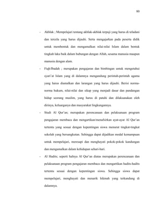 80
- Akhlak ; Mempelajari tentang akhlak-akhlak terpuji yang harus di teladani
dan tercela yang harus dijauhi. Serta mengajarkan pada peserta didik
untuk membentuk dan mengamalkan nilai-nilai Islam dalam bentuk
tingkah laku baik dalam hubungan dengan Allah, sesama manusia maupun
manusia dengan alam.
- Fiqh/Ibadah ; merupakan pengajaran dan bimbingan untuk mengetahui
syari’at Islam yang di dalamnya mengandung perintah-perintah agama
yang harus diamalkan dan larangan yang harus dijauhi. Berisi norma-
norma hukum, nilai-nilai dan sikap yang menjadi dasar dan pandangan
hidup seorang muslim, yang harus di patuhi dan dilaksanakan oleh
dirinya, keluarganya dan masyarakat lingkungannya.
- Studi Al Qur’an; merupakan perencanaan dan pelaksanaan program
pengajaran membaca dan mengartikan/menafsirkan ayat-ayat Al Qur’an
tertentu yang sesuai dengan kepentingan siswa menurut tingkat-tingkat
sekolah yang bersangkutan. Sehingga dapat dijadikan modal kemampuan
untuk mempelajari, meresapi dan menghayati pokok-pokok kandungan
dan mengamalkan dalam kehidupan sehari-hari.
- Al Hadits; seperti halnya Al Qur’an diatas merupakan perencanaan dan
pelaksanaan program pengajaran membaca dan mengartikan hadits-hadits
tertentu sesuai dengan kepentingan siswa. Sehingga siswa dapat
mempelajari, menghayati dan menarik hikmah yang terkandung di
dalamnya.
 