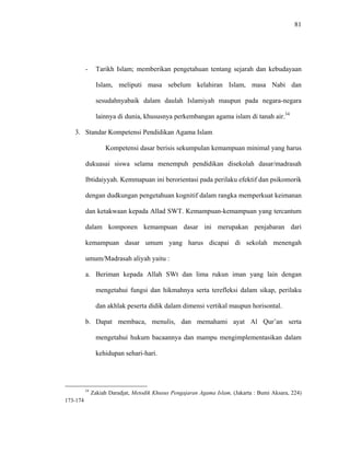 81
- Tarikh Islam; memberikan pengetahuan tentang sejarah dan kebudayaan
Islam, meliputi masa sebelum kelahiran Islam, masa Nabi dan
sesudahnyabaik dalam daulah Islamiyah maupun pada negara-negara
lainnya di dunia, khususnya perkembangan agama islam di tanah air.34
3. Standar Kompetensi Pendidikan Agama Islam
Kompetensi dasar berisis sekumpulan kemampuan minimal yang harus
dukuasai siswa selama menempuh pendidikan disekolah dasar/madrasah
Ibtidaiyyah. Kemmapuan ini berorientasi pada perilaku efektif dan psikomorik
dengan dudkungan pengetahuan kognitif dalam rangka memperkuat keimanan
dan ketakwaan kepada Allad SWT. Kemampuan-kemampuan yang tercantum
dalam komponen kemampuan dasar ini merupakan penjabaran dari
kemampuan dasar umum yang harus dicapai di sekolah menengah
umum/Madrasah aliyah yaitu :
a. Beriman kepada Allah SWt dan lima rukun iman yang lain dengan
mengetahui fungsi dan hikmahnya serta terefleksi dalam sikap, perilaku
dan akhlak peserta didik dalam dimensi vertikal maupun horisontal.
b. Dapat membaca, menulis, dan memahami ayat Al Qur’an serta
mengetahui hukum bacaannya dan mampu mengimplementasikan dalam
kehidupan sehari-hari.
34
Zakiah Daradjat, Metodik Khusus Pengajaran Agama Islam, (Jakarta : Bumi Aksara, 224)
173-174
 