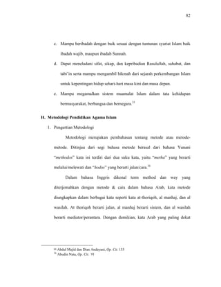 82
c. Mampu beribadah dengan baik sesuai dengan tuntunan syariat Islam baik
ibadah wajib, maupun ibadah Sunnah.
d. Dapat meneladani sifat, sikap, dan kepribadian Rasulullah, sahabat, dan
tabi’in serta mampu mengambil hikmah dari sejarah perkembangan Islam
untuk kepentingan hidup sehari-hari masa kini dan masa depan.
e. Mampu megamalkan sistem muamalat Islam dalam tata kehidupan
bermasyarakat, berbangsa dan bernegara.35
H. Metodologi Pendidikan Agama Islam
1. Pengertian Metodologi
Metodologi merupakan pembahasan tentang metode atau metode-
metode. Ditinjau dari segi bahasa metode berasal dari bahasa Yunani
“methodos” kata ini terdiri dari dua suku kata, yaitu “metha” yang berarti
melalui/melewati dan “hodos” yang berarti jalan/cara.36
Dalam bahasa Inggris dikenal term method dan way yang
diterjemahkan dengan metode & cara dalam bahasa Arab, kata metode
diungkapkan dalam berbagai kata seperti kata at-thoriqoh, al manhaj, dan al
wasilah. At thoriqoh berarti jalan, al manhaj berarti sistem, dan al wasilah
berarti mediator/perantara. Dengan demikian, kata Arab yang paling dekat
35 Abdul Majid dan Dian Andayani, Op. Cit. 155
36
Abudin Nata, Op. Cit. 91
 
