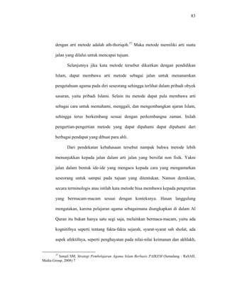 83
dengan arti metode adalah ath-thoriqoh.37
Maka metode memiliki arti suatu
jalan yang dilalui untuk mencapai tujuan.
Selanjutnya jika kata metode tersebut dikaitkan dengan pendidikan
Islam, dapat membawa arti metode sebagai jalan untuk menanamkan
pengetahuan agama pada diri seseorang sehingga terlihat dalam pribadi obyek
sasaran, yaitu pribadi Islami. Selain itu metode dapat pula membawa arti
sebagai cara untuk memahami, menggali, dan mengembangkan ajaran Islam,
sehingga terus berkembang sesuai dengan perkembangna zaman. Inilah
pengertian-pengertian metode yang dapat dipahami dapat dipahami dari
berbagai pendapat yang dibuat para ahli.
Dari pendekatan kebahasaan tersebut nampak bahwa metode lebih
menunjukkan kepada jalan dalam arti jalan yang bersifat non fisik. Yakni
jalan dalam bentuk ide-ide yang mengacu kepada cara yang mengantarkan
seseorang untuk sampai pada tujuan yang ditentukan. Namun demikian,
secara terminologis atau istilah kata metode bisa membawa kepada pengretian
yang bermacam-macam sesuai dengan konteksnya. Hasan langgulung
mengatakan, karena pelajaran agama sebagaimana diungkapkan di dalam Al
Quran itu bukan hanya satu segi saja, melainkan bermaca-macam, yaitu ada
kognitifnya seperti tentang fakta-fakta sejarah, syarat-syarat sah sholat, ada
aspek afektifnya, seperti penghayatan pada nilai-nilai keimanan dan akhlakh,
37
Ismail SM, Strategi Pembelajaran Agama Islam Berbasis PAIKEM (Semalang : RaSAIL
Media Group, 2008) 7
 