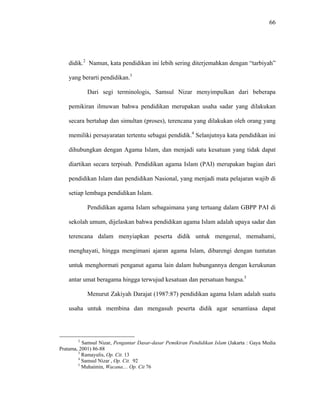 66
didik.2
Namun, kata pendidikan ini lebih sering diterjemahkan dengan “tarbiyah”
yang berarti pendidikan.3
Dari segi terminologis, Samsul Nizar menyimpulkan dari beberapa
pemikiran ilmuwan bahwa pendidikan merupakan usaha sadar yang dilakukan
secara bertahap dan simultan (proses), terencana yang dilakukan oleh orang yang
memiliki persayaratan tertentu sebagai pendidik.4
Selanjutnya kata pendidikan ini
dihubungkan dengan Agama Islam, dan menjadi satu kesatuan yang tidak dapat
diartikan secara terpisah. Pendidikan agama Islam (PAI) merupakan bagian dari
pendidikan Islam dan pendidikan Nasional, yang menjadi mata pelajaran wajib di
setiap lembaga pendidikan Islam.
Pendidikan agama Islam sebagaimana yang tertuang dalam GBPP PAI di
sekolah umum, dijelaskan bahwa pendidikan agama Islam adalah upaya sadar dan
terencana dalam menyiapkan peserta didik untuk mengenal, memahami,
menghayati, hingga mengimani ajaran agama Islam, dibarengi dengan tuntutan
untuk menghormati penganut agama lain dalam hubungannya dengan kerukunan
antar umat beragama hingga terwujud kesatuan dan persatuan bangsa.5
Menurut Zakiyah Darajat (1987:87) pendidikan agama Islam adalah suatu
usaha untuk membina dan mengasuh peserta didik agar senantiasa dapat
2
Samsul Nizar, Pengantar Dasar-dasar Pemikiran Pendidikan Islam (Jakarta : Gaya Media
Pratama, 2001) 86-88
3
Ramayulis, Op. Cit. 13
4
Samsul Nizar , Op. Cit. 92
5
Muhaimin, Wacana.... Op. Cit 76
 
