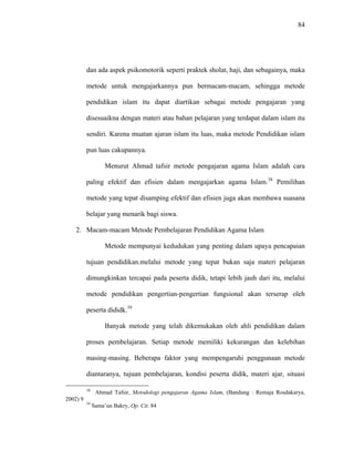 84
dan ada aspek psikomotorik seperti praktek sholat, haji, dan sebagainya, maka
metode untuk mengajarkannya pun bermacam-macam, sehingga metode
pendidikan islam itu dapat diartikan sebagai metode pengajaran yang
disesuaikna dengan materi atau bahan pelajaran yang terdapat dalam islam itu
sendiri. Karena muatan ajaran islam itu luas, maka metode Pendidikan islam
pun luas cakupannya.
Menurut Ahmad tafsir metode pengajaran agama Islam adalah cara
paling efektif dan efisien dalam mengajarkan agama Islam.38
Pemilihan
metode yang tepat disamping efektif dan efisien juga akan membawa suasana
belajar yang menarik bagi siswa.
2. Macam-macam Metode Pembelajaran Pendidikan Agama Islam
Metode mempunyai kedudukan yang penting dalam upaya pencapaian
tujuan pendidikan.melalui metode yang tepat bukan saja materi pelajaran
dimungkinkan tercapai pada peserta didik, tetapi lebih jauh dari itu, melalui
metode pendidikan pengertian-pengertian fungsional akan terserap oleh
peserta dididk.39
Banyak metode yang telah dikemukakan oleh ahli pendidikan dalam
proses pembelajaran. Setiap metode memiliki kekurangan dan kelebihan
masing-masing. Beberapa faktor yang mempengaruhi penggunaan metode
diantaranya, tujuan pembelajaran, kondisi peserta didik, materi ajar, situasi
38
Ahmad Tafsir, Metodologi pengajaran Agama Islam, (Bandung : Remaja Rosdakarya,
2002) 9
39
Sama’un Bakry, Op. Cit. 84
 