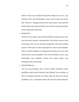 86
Dalam Al Qur’an kata teladan diproyeksikan dengan kata uswah yang
kemudian diberi sifat dibelakangnya seperti sifat hasanah yang berarti
baik. Metode ini dianggap penting karena aspek agama yang terpenting
adalah akhlak yang termasuk dalam kawasan afektif yang terwujud dalam
bentuk tingkah laku (behavioral).
e. Metode kisah
Kisah atau cerita sebagai suatu metode pendidikana mempunyai daya tarik
yang menyentuh perasaan. Islammenyadari sifat alamiah manusia untuk
menyenangi cerita itu, dan menyadari pengaruhnya yang besar terhadap
perasaan. Oleh karena itu Islam mengeksploitasi cerita itu untuk dijadikan
salah satu teknik pendidikan. Ia menggunakan berbagai jenis cerita; cerita
sejarah faktual yang menampilkan suatu contoh kehidupan manusia yang
dimaksudkan agar kehidupan manusia bisa seperti pelaku yang
ditampilkan oleh contoh tersebut.
f. Metode Pembiasaan
Cara lain yang digunakan oleh Al Qur’an dalam memberikan materi
pendidikan adalah melalui kebiasaan yang dilakukan secara bertahap. Al
Qur’an menjadikan kebiasaan itu sebagai salah satu teknik atau metode
pendidikan. Lalu ia mengeubah seluruh sifa-sifat baik menjadi kebiasaan
 