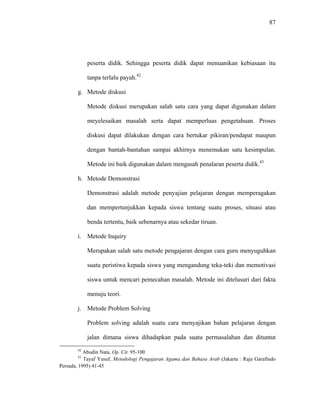 87
peserta didik. Sehingga peserta didik dapat menuanikan kebiasaan itu
tanpa terlalu payah.42
g. Metode diskusi
Metode diskusi merupakan salah satu cara yang dapat digunakan dalam
meyelesaikan masalah serta dapat memperluas pengetahuan. Proses
diskusi dapat dilakukan dengan cara bertukar pikiran/pendapat maupun
dengan bantah-bantahan sampai akhirnya menemukan satu kesimpulan.
Metode ini baik digunakan dalam mengasah penalaran peserta didik.43
h. Metode Demonstrasi
Demonstrasi adalah metode penyajian pelajaran dengan memperagakan
dan mempertunjukkan kepada siswa tentang suatu proses, situasi atau
benda tertentu, baik sebenarnya atau sekedar tiruan.
i. Metode Inquiry
Merupakan salah satu metode pengajaran dengan cara guru menyuguhkan
suatu peristiwa kepada siswa yang mengandung teka-teki dan memotivasi
siswa untuk mencari pemecahan masalah. Metode ini ditelusuri dari fakta
menuju teori.
j. Metode Problem Solving
Problem solving adalah suatu cara menyajikan bahan pelajaran dengan
jalan dimana siswa dihadapkan pada suatu permasalahan dan dituntut
42
Abudin Nata, Op. Cit. 95-100
43
Tayaf Yusuf, Metodologi Pengajaran Agama dan Bahasa Arab (Jakarta : Raja Garafindo
Persada, 1995) 41-45
 