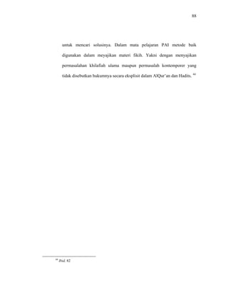 88
untuk mencari solusinya. Dalam mata pelajaran PAI metode baik
digunakan dalam meyajikan materi fikih. Yakni dengan menyajikan
permasalahan khilafiah ulama maupun permasalah kontemporer yang
tidak disebutkan hukumnya secara eksplisit dalam AlQur’an dan Hadits. 44
44
Ibid, 82
 