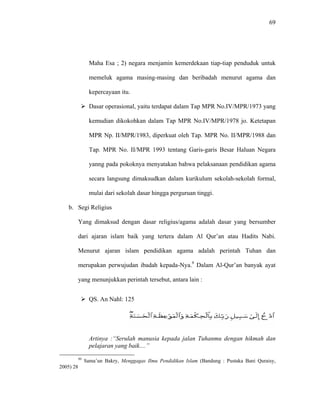 69
Maha Esa ; 2) negara menjamin kemerdekaan tiap-tiap penduduk untuk
memeluk agama masing-masing dan beribadah menurut agama dan
kepercayaan itu.
Dasar operasional, yaitu terdapat dalam Tap MPR No.IV/MPR/1973 yang
kemudian dikokohkan dalam Tap MPR No.IV/MPR/1978 jo. Ketetapan
MPR Np. II/MPR/1983, diperkuat oleh Tap. MPR No. II/MPR/1988 dan
Tap. MPR No. II/MPR 1993 tentang Garis-garis Besar Haluan Negara
yanng pada pokoknya menyatakan bahwa pelaksanaan pendidikan agama
secara langsung dimaksudkan dalam kurikulum sekolah-sekolah formal,
mulai dari sekolah dasar hingga perguruan tinggi.
b. Segi Religius
Yang dimaksud dengan dasar religius/agama adalah dasar yang bersumber
dari ajaran islam baik yang tertera dalam Al Qur’an atau Hadits Nabi.
Menurut ajaran islam pendidikan agama adalah perintah Tuhan dan
merupakan perwujudan ibadah kepada-Nya.9
Dalam Al-Qur’an banyak ayat
yang menunjukkan perintah tersebut, antara lain :
QS. An Nahl: 125
Artinya :“Serulah manusia kepada jalan Tuhanmu dengan hikmah dan
pelajaran yang baik....”
99
Sama’un Bakry, Menggagas Ilmu Pendidikan Islam (Bandung : Pustaka Bani Quraisy,
2005) 28
 