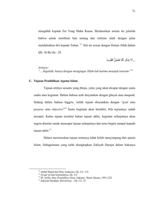 71
mengabdi kepada Zat Ynag Maha Kuasa. Berdasarkan uraian ini jelaslah
bahwa untuk membuat hati tenang dan tentram ialah dengan jalan
mendekatkan diri kepada Tuhan. 12
Hal ini sesuai dengan firman Allah dalam
QS. Al-Ra’du : 28
...‫ﹶﻻ‬‫ﺃ‬ِ‫ﺮ‬‫ﹾ‬‫ﻛ‬ِ‫ﺬ‬ِ‫ﺑ‬ِ‫ﻪ‬‫ﱠ‬‫ﻠ‬‫ﺍﻟ‬‫ﱡ‬‫ﻦ‬ِ‫ﺌ‬َ‫ﻤ‬‫ﹾ‬‫ﻄ‬َ‫ﺗ‬ُ‫ﺏ‬‫ﹸﻮ‬‫ﻠ‬‫ﹸ‬‫ﻘ‬‫ﹾ‬‫ﻟ‬‫ﺍ‬
Artinya :
“....Ingatlah, hanya dengan mengingat Allah-lah hatimu menjadi tentram”13
C. Tujuan Pendidikan Agama Islam
Tujuan artinya sesuatu yang dituju, yaitu yang akan dicapai dengan suatu
usaha atau kegiatan. Dalam bahasa arab dinyatakan dengan ghayat atau maqasid.
Sedang dalam bahasa Inggris, istilah tujuan dinyatakan dengan “goal atau
purpose atau objective”14
Suatu kegiatan akan berakhir, bila tujuannya sudah
tercapai. Kalau tujuan tersebut bukan tujuan akhir, kegiatan selanjutnya akan
segera dimulai untuk mencapai tujuan selanjutnya dan terus begitu sampai kepada
tujuan akhir.15
Dalam merumuskan tujuan tentunya tidak boleh menyimpang dari ajaran
Islam. Sebagaimana yang telah diungkapkan Zakiyah Darajat dalam bukunya
12
Abdul Majid dan Dian Andayani, Op. Cit. 133
13
Al qur’an dan terjemahnya, Op. Cit.
14
M. Arifin, Ilmu Pendidikan Islam, (Jakarta : Bumi Aksara, 1991) 222
15
Zakiyah Daradjat, Metodologi ...Op. Cit. 72
 