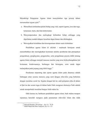 72
Metodologi Pengajaran Agama Islam menyebutkan tiga prinsip dalam
merumuskan tujuan yaitu16
:
a. Memelihara kebutuhan pokok hidup yang vital, seperti agama, jiwa dan raga,
keturunan, harta, akal dan kehormatan.
b. Menyempurnakan dan melengkapi kebutuhan hidup sehingga yang
diperlukan mudah didapat, kesulitan dapat diatasi dan dihilangkan.
c. Mewujudkan keindahan dan kesempurnaan dalam suatu kebutuhan.
Pendidikan agama Islam di sekolah / madrasah bertujuan untuk
menumbuhkan dan meningkatkan keimanan melalui pemberian dan pemupukan
pengetahuan, penghayatan, pengamalan, serta pengalaman peserta didik tentang
agama Islam sehingga menjadi manusia muslim yang terus berkembangdalam hal
keimanan, ketakwaannya, berbangsa dan bernegara, serta untuk dapat
melanjutkan pada jenjang yang lebih tinggi.17
Penekanan terpenting dari ajaran agama Islam pada dasarnya adalah
hubungan antar sesama manusia yang sarat dengan nilai-nilai yang berkaitan
dengan moralitas sosial itu. Sejalan dengan hal ini, arah pelajaran etika di dalam
al Qur’an dan secara tegas di dalam hadis Nabi mengenai diutusnya Nabi adalah
untuk memperbaiki moralitas bangsa Arab waktu itu.
Oleh karena itu, berbicara pendidikan agama islam, baik makna maupun
tujuannya haruslah mengacu pada penanaman nilai-nilai Islam dan tidak
16
Zakiyah Daradjat, Metodologi ...Op. Cit. 74-76
17
Abdul Majid dan Dian Andayani, Op. Cit. 135
 