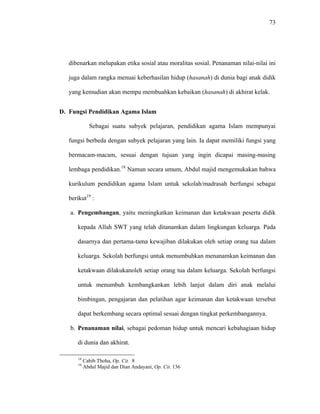 73
dibenarkan melupakan etika sosial atau moralitas sosial. Penanaman nilai-nilai ini
juga dalam rangka menuai keberhasilan hidup (hasanah) di dunia bagi anak didik
yang kemudian akan mempu membuahkan kebaikan (hasanah) di akhirat kelak.
D. Fungsi Pendidikan Agama Islam
Sebagai suatu subyek pelajaran, pendidikan agama Islam mempunyai
fungsi berbeda dengan subyek pelajaran yang lain. Ia dapat memiliki fungsi yang
bermacam-macam, sesuai dengan tujuan yang ingin dicapai masing-masing
lembaga pendidikan.18
Namun secara umum, Abdul majid mengemukakan bahwa
kurikulum pendidikan agama Islam untuk sekolah/madrasah berfungsi sebagai
berikut19
:
a. Pengembangan, yaitu meningkatkan keimanan dan ketakwaan peserta didik
kepada Allah SWT yang telah ditanamkan dalam lingkungan keluarga. Pada
dasarnya dan pertama-tama kewajiban dilakukan oleh setiap orang tua dalam
keluarga. Sekolah berfungsi untuk menumbuhkan menanamkan keimanan dan
ketakwaan dilakukanoleh setiap orang tua dalam keluarga. Sekolah berfungsi
untuk menumbuh kembangkankan lebih lanjut dalam diri anak melalui
bimbingan, pengajaran dan pelatihan agar keimanan dan ketakwaan tersebut
dapat berkembang secara optimal sesuai dengan tingkat perkembangannya.
b. Penanaman nilai, sebagai pedoman hidup untuk mencari kebahagiaan hidup
di dunia dan akhirat.
18
Cabib Thoha, Op. Cit. 8
19
Abdul Majid dan Dian Andayani, Op. Cit. 136
 