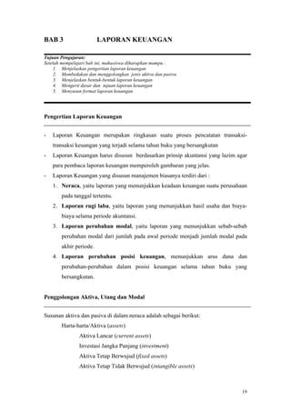 19
BAB 3 LAPORAN KEUANGAN
Tujuan Pengajaran:
Setelah mempelajari bab ini, mahasiswa diharapkan mampu :
1. Menjelaskan pengertian laporan keuangan
2. Membedakan dan menggolongkan jenis aktiva dan pasiva
3. Menjelaskan bentuk-bentuk laporan keuangan
4. Mengerti dasar dan tujuan laporan keuangan
5. Menyusun format laporan keuangan
Pengertian Laporan Keuangan
- Laporan Keuangan merupakan ringkasan suatu proses pencatatan transaksi-
transaksi keuangan yang terjadi selama tahun buku yang bersangkutan
- Laporan Keuangan harus disusun berdasarkan prinsip akuntansi yang lazim agar
para pembaca laporan keuangan memperoleh gambaran yang jelas.
- Laporan Keuangan yang disusun manajemen biasanya terdiri dari :
1. Neraca, yaitu laporan yang menunjukkan keadaan keuangan suatu perusahaan
pada tanggal tertentu.
2. Laporan rugi laba, yaitu laporan yang menunjukkan hasil usaha dan biaya-
biaya selama periode akuntansi.
3. Laporan perubahan modal, yaitu laporan yang menunjukkan sebab-sebab
perubahan modal dari jumlah pada awal periode menjadi jumlah modal pada
akhir periode.
4. Laporan perubahan posisi keuangan, menunjukkan arus dana dan
perubahan-perubahan dalam posisi keuangan selama tahun buku yang
bersangkutan.
Penggolongan Aktiva, Utang dan Modal
Susunan aktiva dan pasiva di dalam neraca adalah sebagai berikut:
Harta-harta/Aktiva (assets)
Aktiva Lancar (current assets)
Investasi Jangka Panjang (investment)
Aktiva Tetap Berwujud (fixed assets)
Aktiva Tetap Tidak Berwujud (intangible assets)
 