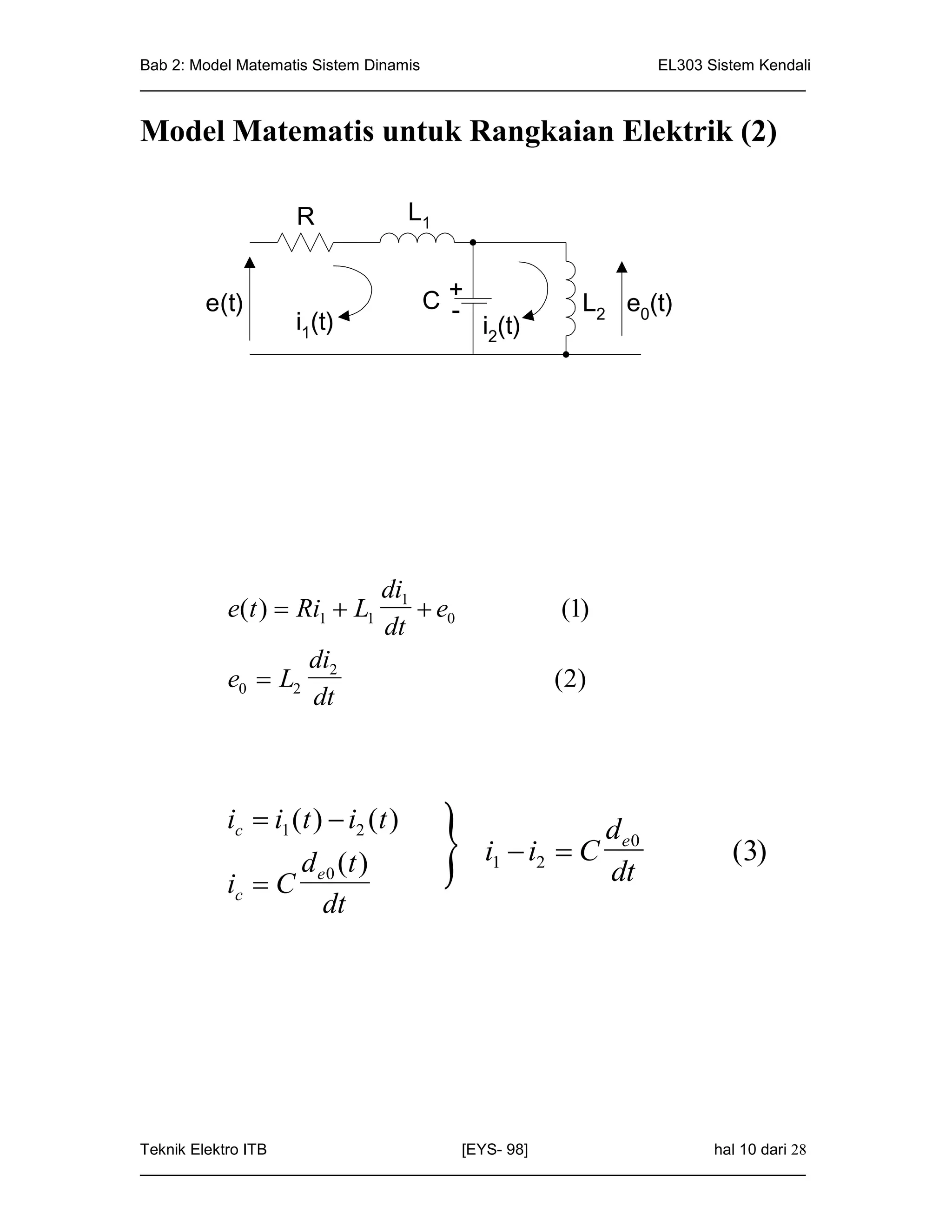 Bab 2: Model Matematis Sistem Dinamis                       EL303 Sistem Kendali
_____________________________________________________________________________


Model Matematis untuk Rangkaian Elektrik (2)

                  R                L1


       e(t)                         C+
                                     -                 L2 e0(t)
                  i1(t)                     i2(t)




                             di1
          e(t )  Ri1  L1        e0               (1)
                             dt
                    di2
          e0  L2                                   ( 2)
                    dt



          ic  i1 (t )  i2 (t )
                   d (t )
          ic  C e 0
                      dt
                                           i1  i2  C
                                                        de0
                                                        dt
                                                                       (3)




Teknik Elektro ITB                   [EYS- 98]                    hal 10 dari 28
_____________________________________________________________________________
 