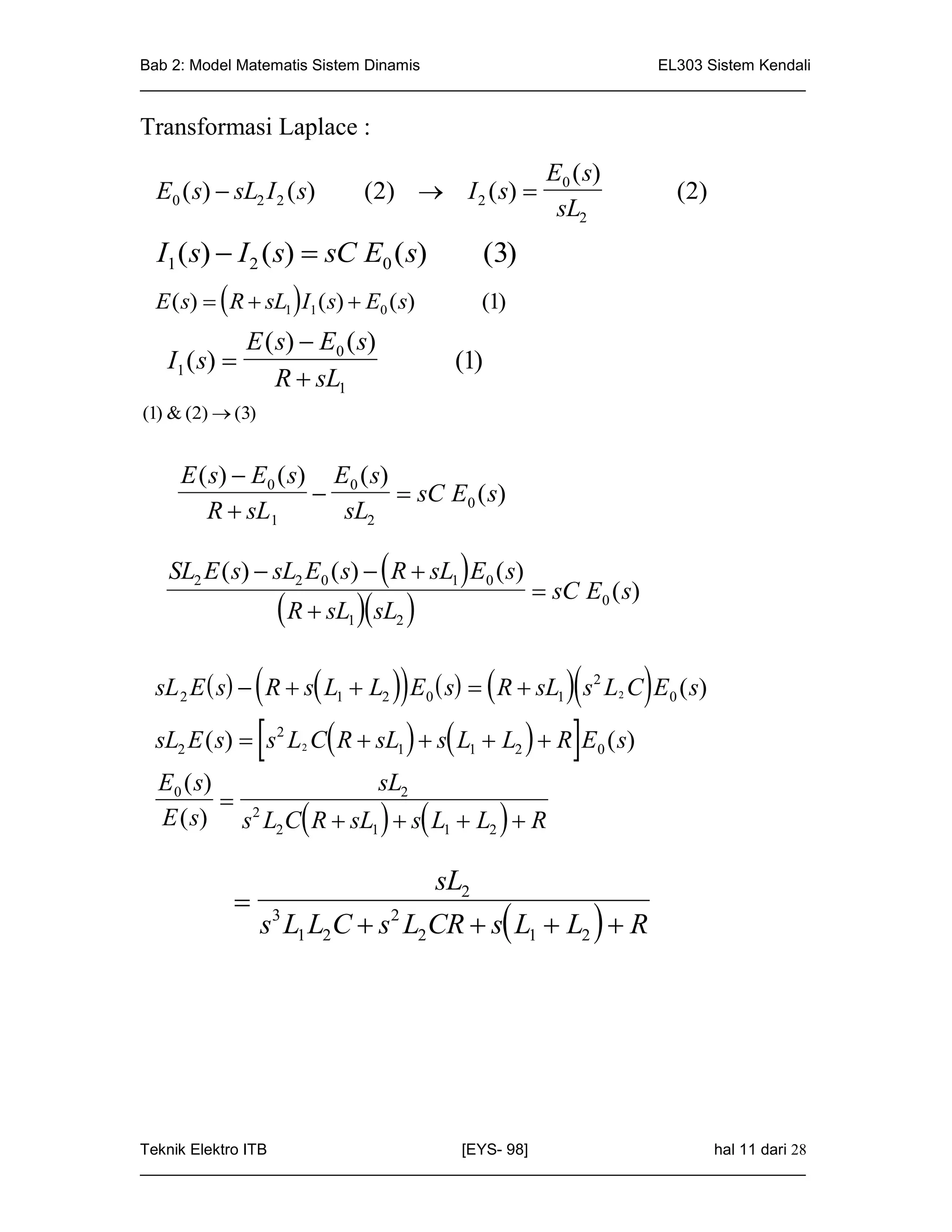 Bab 2: Model Matematis Sistem Dinamis                       EL303 Sistem Kendali
_____________________________________________________________________________

Transformasi Laplace :
                                                           E0 ( s)
 E0 ( s)  sL2 I 2 ( s)          (2)  I 2 ( s)                         ( 2)
                                                            sL2
  I1 ( s)  I 2 ( s)  sC E0 ( s)                (3)
 E ( s)   R  sL1  I1 ( s)  E0 ( s)         (1)
               E ( s)  E0 ( s)
   I1 ( s)                                (1)
                   R  sL1
(1) & (2)  (3)


     E ( s)  E0 ( s) E0 ( s)
                              sC E0 ( s)
        R  sL1        sL2

   SL2 E ( s)  sL2 E0 ( s)   R  sL1  E0 ( s)
                                                           sC E0 ( s)
                     R  sL sL 
                             1      2



                                              
 sL 2 E  s  R  s L1  L2  E0  s   R  sL1  s2 L2 C E0 ( s)

 sL E ( s)   s L C R  sL   s L  L   R E ( s)
    2
                    2
                        2           1       1         2          0

  E0 ( s)               sL2
           2
  E ( s) s L2 C R  sL1   s L1  L2   R

                                          sL2
            
                  s3 L1 L2 C  s2 L2 CR  s L1  L2   R




Teknik Elektro ITB                   [EYS- 98]                    hal 11 dari 28
_____________________________________________________________________________
 