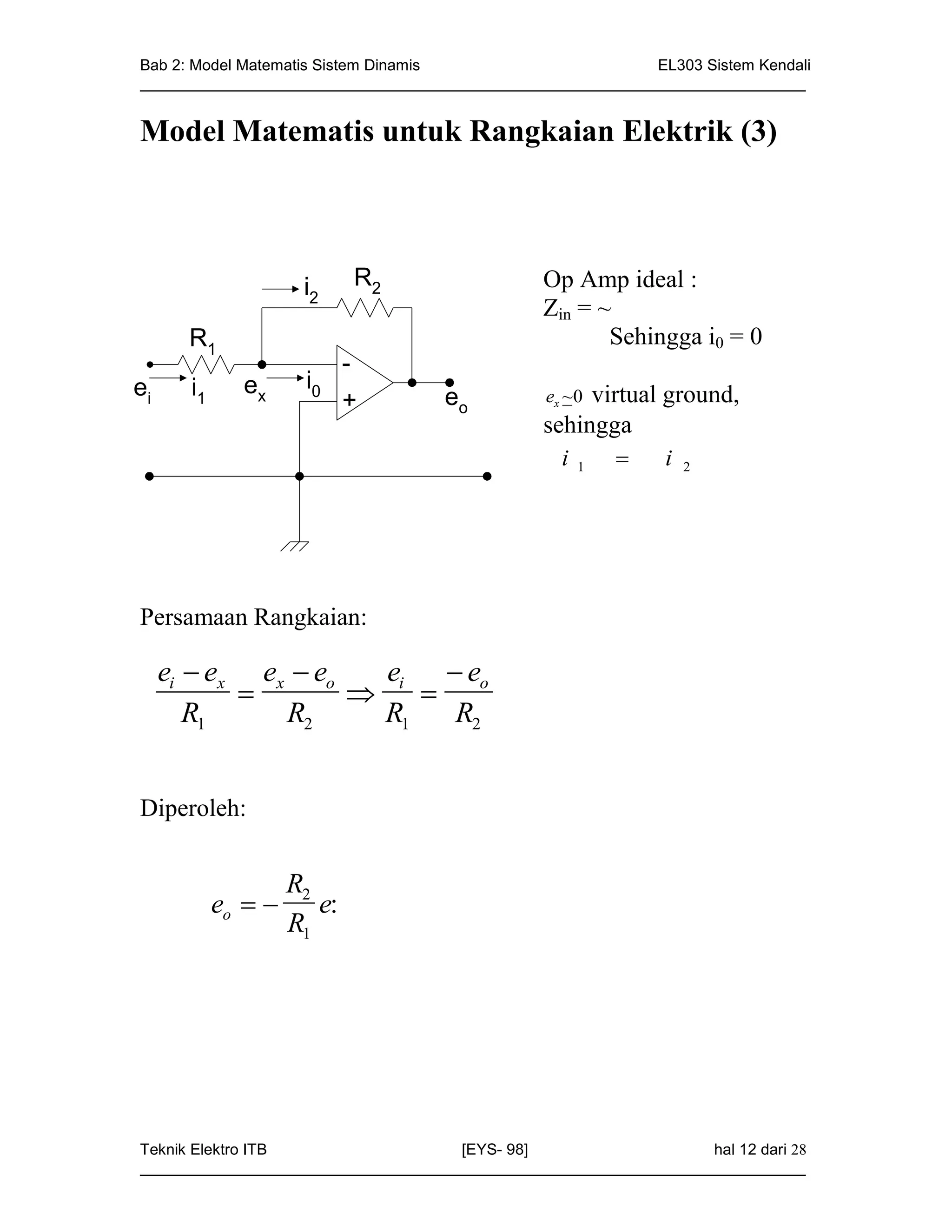 Bab 2: Model Matematis Sistem Dinamis                       EL303 Sistem Kendali
_____________________________________________________________________________


Model Matematis untuk Rangkaian Elektrik (3)



                      i2     R2                 Op Amp ideal :
                                                Zin = ~
       R1                                              Sehingga i0 = 0
                             -
ei     i1     ex      i0
                             +      eo          ex ~0virtual ground,
                                                sehingga
                                                  i   1       i   2




Persamaan Rangkaian:

     ei  ex ex  eo   e  e
                     i  o
        R1     R2     R1  R2


Diperoleh:


                     R2
            eo        e:
                     R1




Teknik Elektro ITB                   [EYS- 98]                    hal 12 dari 28
_____________________________________________________________________________
 