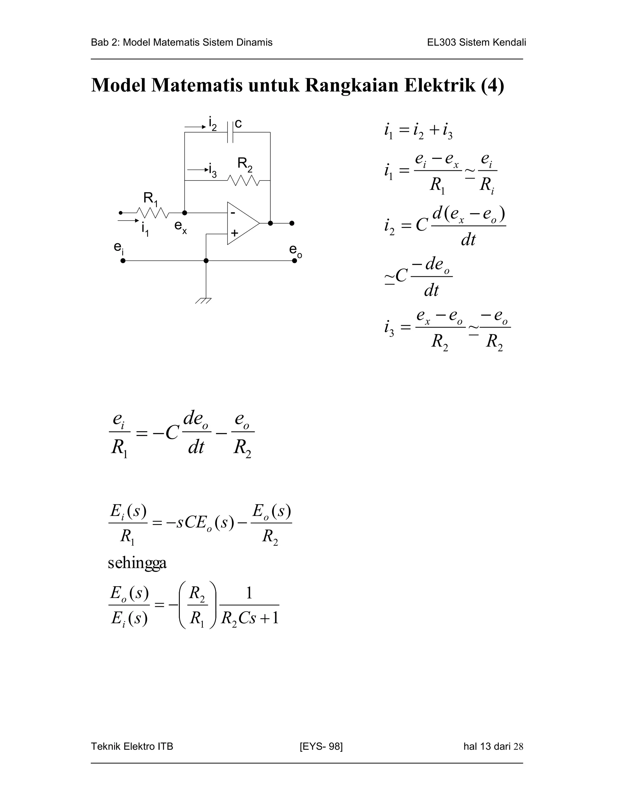 Bab 2: Model Matematis Sistem Dinamis                       EL303 Sistem Kendali
_____________________________________________________________________________


Model Matematis untuk Rangkaian Elektrik (4)
                     i2   c                           i1  i2  i3
                                                             ei  e x ei
                     i3    R2
                                                      i1            ~
                                                                R1     Ri
         R1
                          -                                  d (e x  eo )
         i1    ex
                          +
                                                      i2  C
    ei                              eo
                                                                  dt
                                                           de o
                                                      ~C
                                                            dt
                                                          e e e
                                                      i3  x o ~ o
                                                             R2       R2



   ei      deo eo
       C    
   R1      dt R2


   Ei ( s )                 E ( s)
              sCEo ( s )  o
    R1                       R2
   sehingga
   Eo ( s )    R      1
              2 
                R  R Cs  1
   Ei ( s )     1 2




Teknik Elektro ITB                   [EYS- 98]                    hal 13 dari 28
_____________________________________________________________________________
 