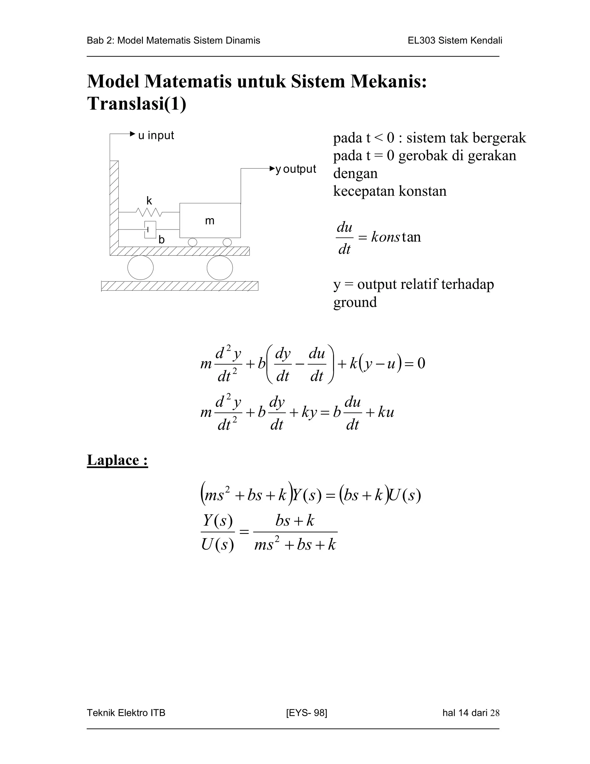 Bab 2: Model Matematis Sistem Dinamis                       EL303 Sistem Kendali
_____________________________________________________________________________


Model Matematis untuk Sistem Mekanis:
Translasi(1)
         u input                               pada t < 0 : sistem tak bergerak
                                               pada t = 0 gerobak di gerakan
                                    y output   dengan
                                               kecepatan konstan
           k
                      m
                                                du
               b                                    kons tan
                                                dt

                                               y = output relatif terhadap
                                               ground


                      d2y    dy du 
                     m 2  b    k  y  u   0
                      dt     dt dt 
                      d2y   dy        du
                     m 2  b  ky  b     ku
                      dt    dt        dt

Laplace :

                     ms   2
                                      
                             bs  k Y ( s)  bs  k U ( s)
                     Y ( s)       bs  k
                            
                     U ( s) ms 2  bs  k




Teknik Elektro ITB                   [EYS- 98]                    hal 14 dari 28
_____________________________________________________________________________
 