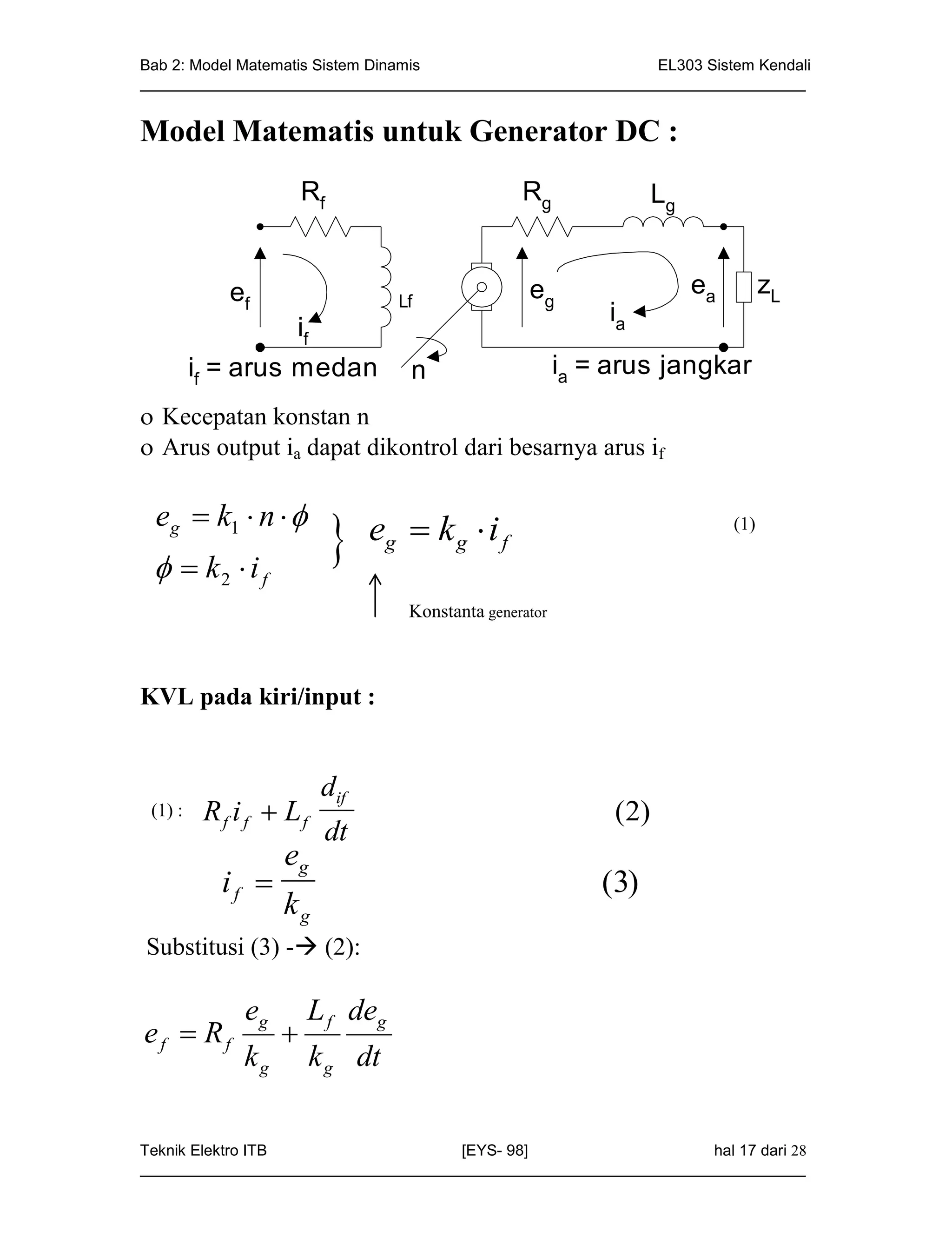 Bab 2: Model Matematis Sistem Dinamis                       EL303 Sistem Kendali
_____________________________________________________________________________


Model Matematis untuk Generator DC :
                     Rf                          Rg                 Lg


          ef                                      eg                     ea         zL
                                Lf
                                                            ia
               if
     if = arus medan              n                     ia = arus jangkar
 Kecepatan konstan n
 Arus output ia dapat dikontrol dari besarnya arus if

 eg  k1  n  
   k2  i f
                             eg  k g  i f                                  (1)



                                  Konstanta generator



KVL pada kiri/input :


                        dif
e f : R f i f  L f
 (1)                                                         ( 2)
                        dt
                 eg
         if                                                (3)
                 kg
Substitusi (3) - (2):

            eg       L f deg
ef  Rf          
            kg         k g dt

Teknik Elektro ITB                   [EYS- 98]                    hal 17 dari 28
_____________________________________________________________________________
 