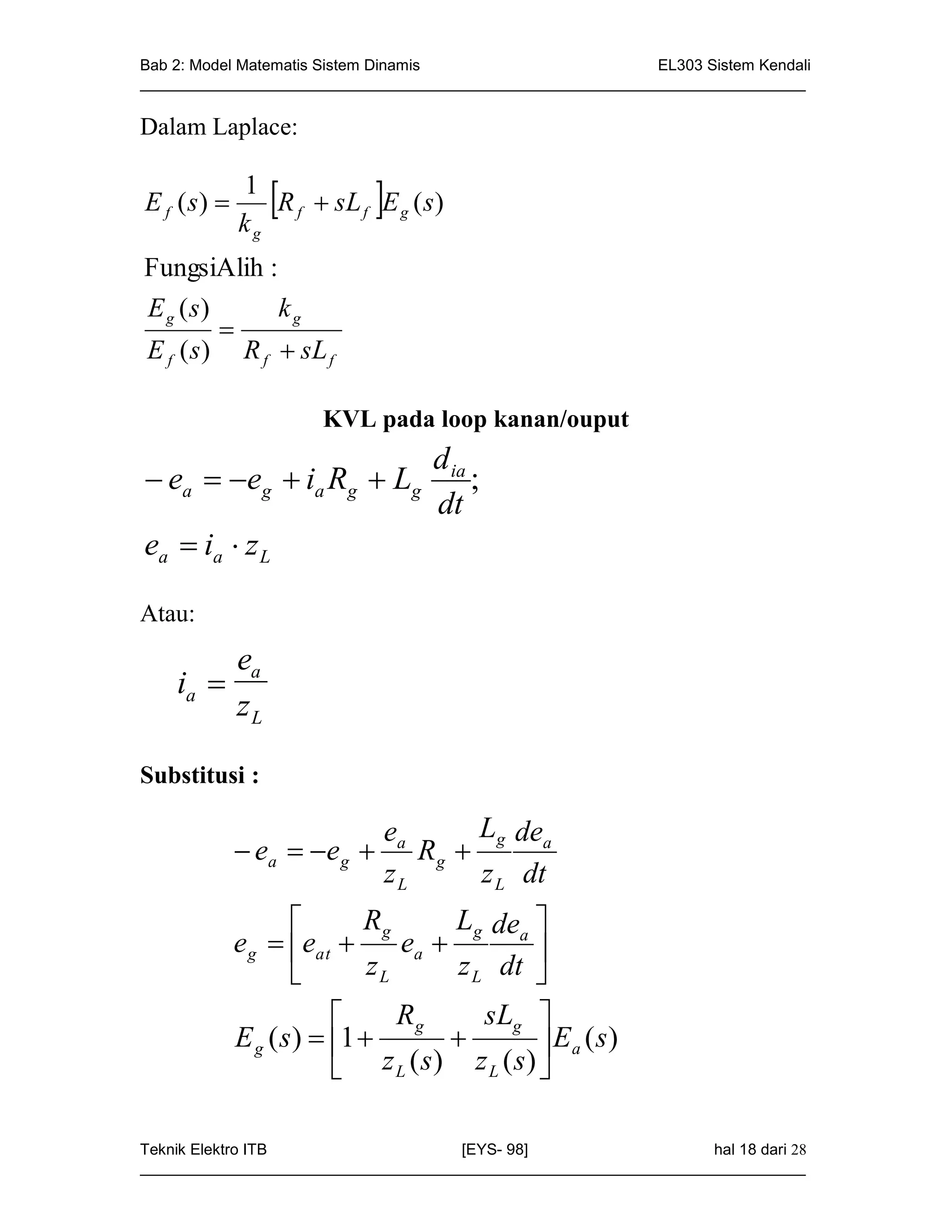 Bab 2: Model Matematis Sistem Dinamis                       EL303 Sistem Kendali
_____________________________________________________________________________

Dalam Laplace:


E f ( s) 
             1
             kg
                           
                R f  sL f E g ( s )

FungsiAlih :
E g (s)       kg
         
E f ( s ) R f  sL f

                      KVL pada loop kanan/ouput
                                   d ia
 ea  eg  ia Rg  Lg                 ;
                                   dt
ea  ia  z L

Atau:
         ea
    ia 
         zL

Substitusi :

                           ea     Lg dea
              ea   e g  R g 
                           zL     z L dt
                           Rg        Lg dea 
             e g  eat         ea          
                            zL        z L dt 
                               Rg        sLg 
             E g ( s )  1                   Ea ( s)
                             z L ( s) z L (s) 

Teknik Elektro ITB                   [EYS- 98]                    hal 18 dari 28
_____________________________________________________________________________
 
