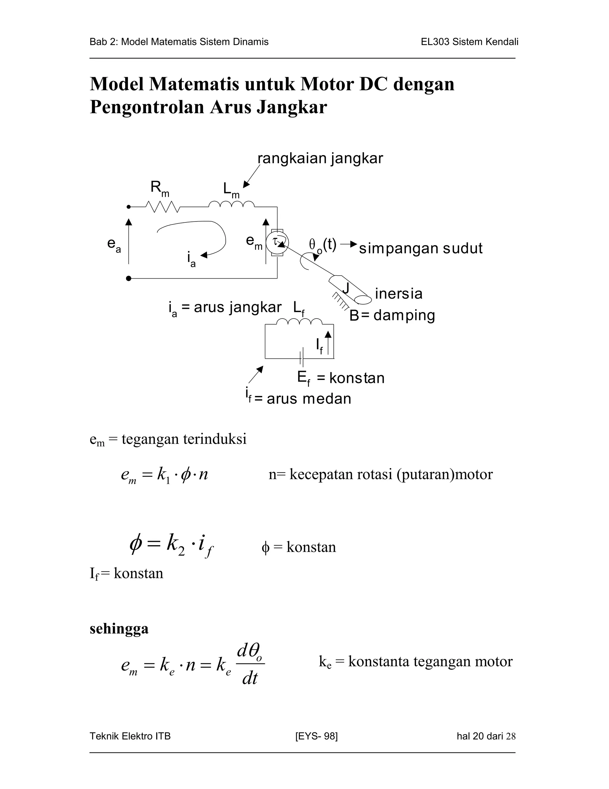 Bab 2: Model Matematis Sistem Dinamis                       EL303 Sistem Kendali
_____________________________________________________________________________


Model Matematis untuk Motor DC dengan
Pengontrolan Arus Jangkar

                               rangkaian jangkar
           Rm            Lm


   ea                         em         o(t)       simpangan sudut
                  ia

                                                  J  inersia
               ia = arus jangkar Lf
                                                  B= damping
                                          If

                                       Ef = konstan
                              if = arus medan


em = tegangan terinduksi

     em  k1    n             n= kecepatan rotasi (putaran)motor



          k2  i f             = konstan
If = konstan


sehingga
                      do
     em  ke  n  ke                      ke = konstanta tegangan motor
                       dt

Teknik Elektro ITB                   [EYS- 98]                    hal 20 dari 28
_____________________________________________________________________________
 