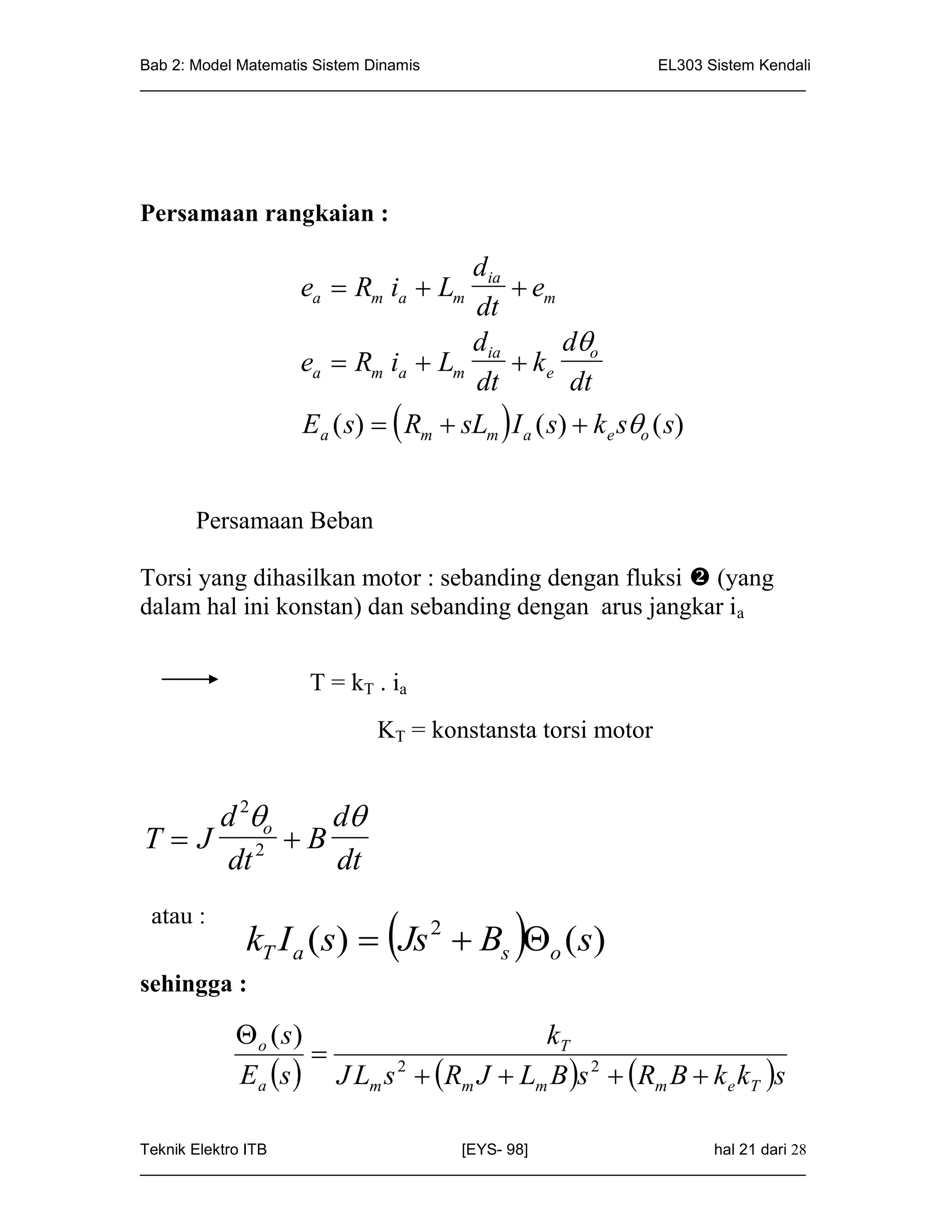 Bab 2: Model Matematis Sistem Dinamis                       EL303 Sistem Kendali
_____________________________________________________________________________




Persamaan rangkaian :

                                  dia
                   ea  Rm ia  Lm     em
                                   dt
                                  d        d
                   ea  Rm ia  Lm ia  k e o
                                   dt       dt
                   Ea ( s)   Rm  sLm  I a ( s)  k e so ( s)


      Persamaan Beban

Torsi yang dihasilkan motor : sebanding dengan fluksi  (yang
dalam hal ini konstan) dan sebanding dengan arus jangkar ia


                    T = k T . ia
                            KT = konstansta torsi motor


     d 2o d
T  J 2 B
     dt    dt
 atau :
                             
            kT I a (s)  Js 2  Bs o (s)   
sehingga :

            o ( s)                     kT
                    
           Ea s  J Lm s 2  Rm J  Lm B s 2  Rm B  k e kT s

Teknik Elektro ITB                   [EYS- 98]                    hal 21 dari 28
_____________________________________________________________________________
 