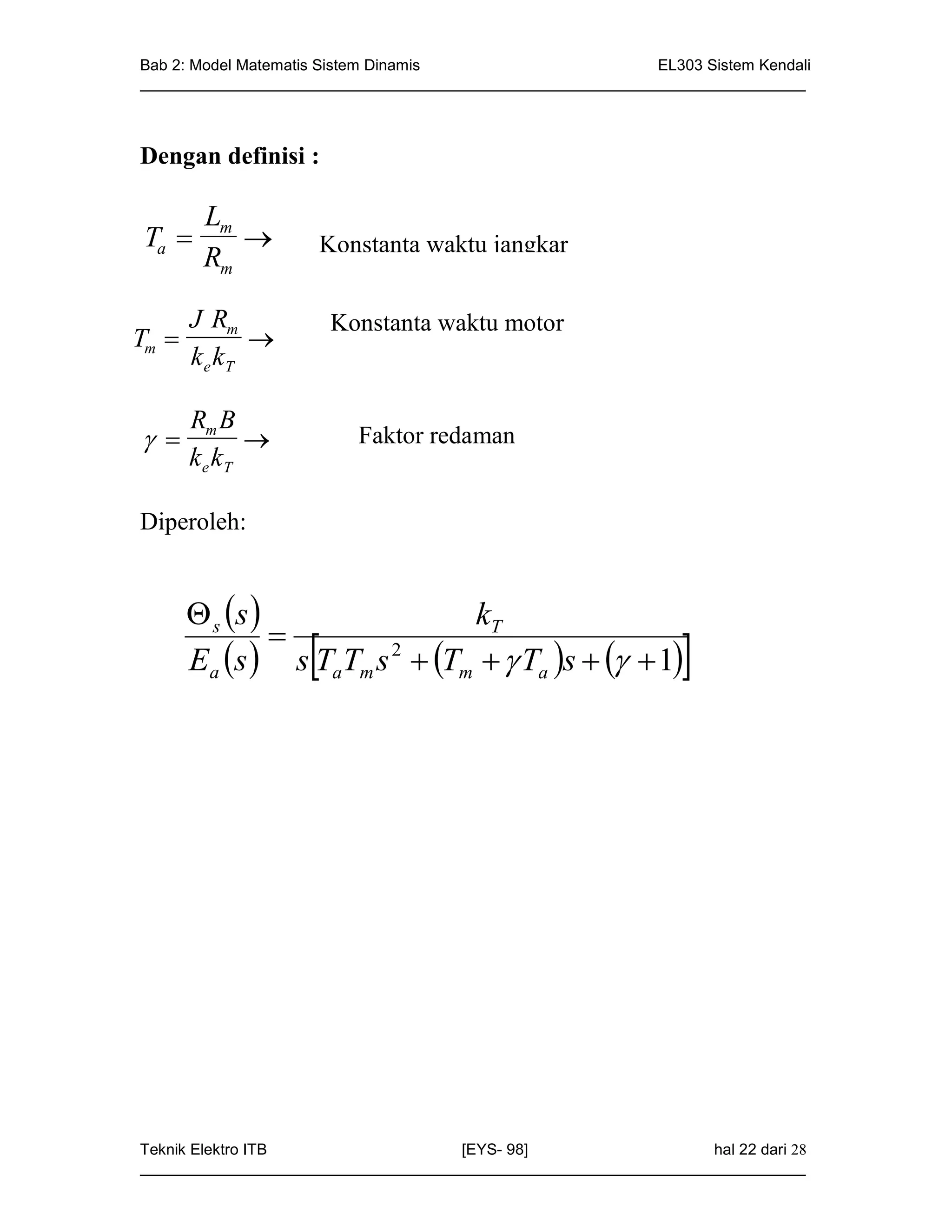 Bab 2: Model Matematis Sistem Dinamis                       EL303 Sistem Kendali
_____________________________________________________________________________



Dengan definisi :

        Lm
Ta                 Konstanta waktu jangkar
        Rm

       J Rm             Konstanta waktu motor
Tm          
       ke kT

       Rm B
                       Faktor redaman
       ke kT

Diperoleh:


        s s                 kT
                
                    
       Ea s  s TaTm s 2  Tm   Ta s    1             




Teknik Elektro ITB                   [EYS- 98]                    hal 22 dari 28
_____________________________________________________________________________
 