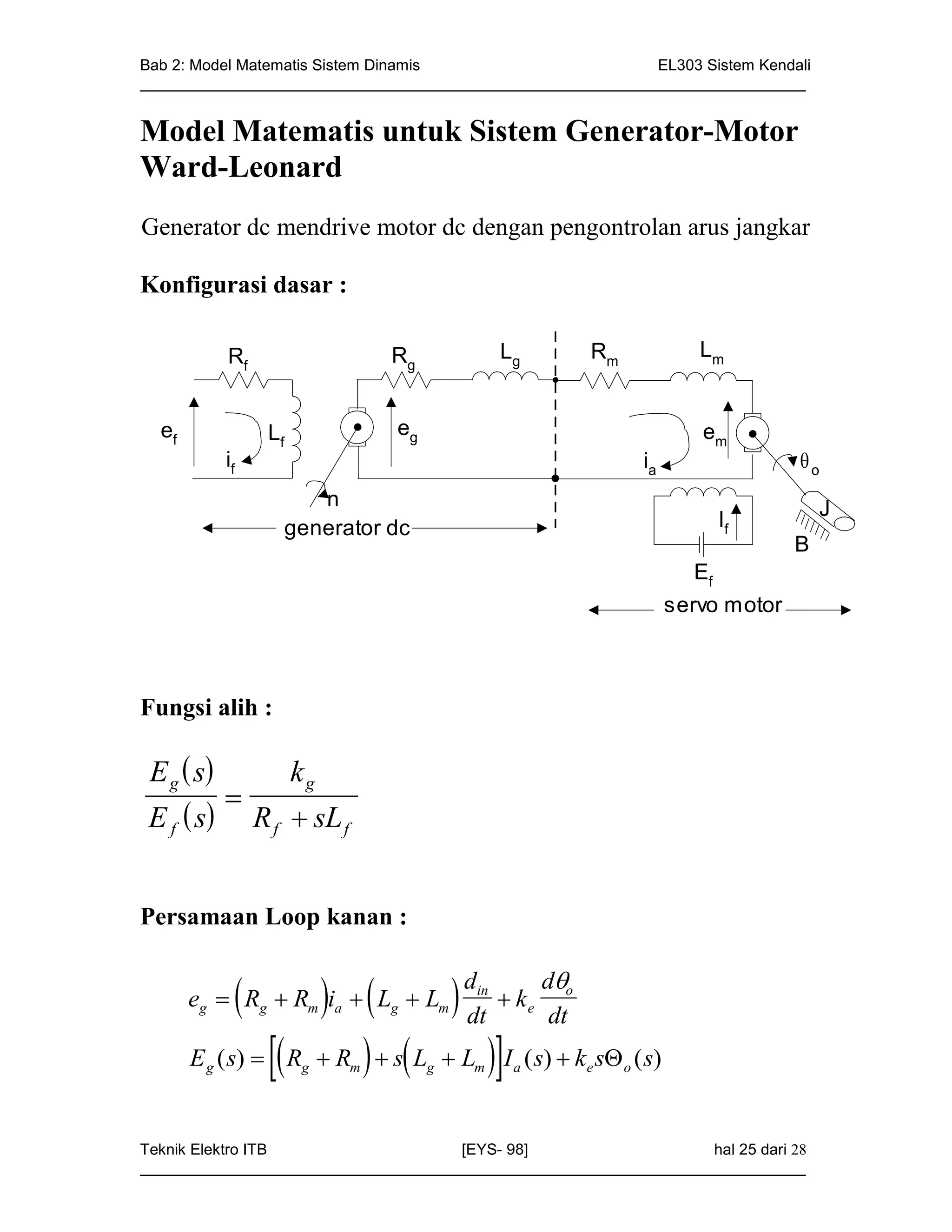 Bab 2: Model Matematis Sistem Dinamis                       EL303 Sistem Kendali
_____________________________________________________________________________


Model Matematis untuk Sistem Generator-Motor
Ward-Leonard
Generator dc mendrive motor dc dengan pengontrolan arus jangkar

Konfigurasi dasar :

            Rf                    Rg            Lg       Rm               Lm


  ef              Lf              eg                                      em
            if                                                    ia                 o
                       n                                                                 J
                    generator dc                                            If
                                                                                     B
                                                                          Ef
                                                                       servo motor



Fungsi alih :

 E g  s              kg
            
 E f  s        R f  sL f


Persamaan Loop kanan :

                                                   d
                     
       eg  Rg  Rm ia  Lg  Lm          din
                                           dt
                                                ke o
                                                    dt
       E ( s)   R  R   s L  L I ( s)  k s ( s)
        g              g      m        g    m    a       e    o




Teknik Elektro ITB                   [EYS- 98]                    hal 25 dari 28
_____________________________________________________________________________
 