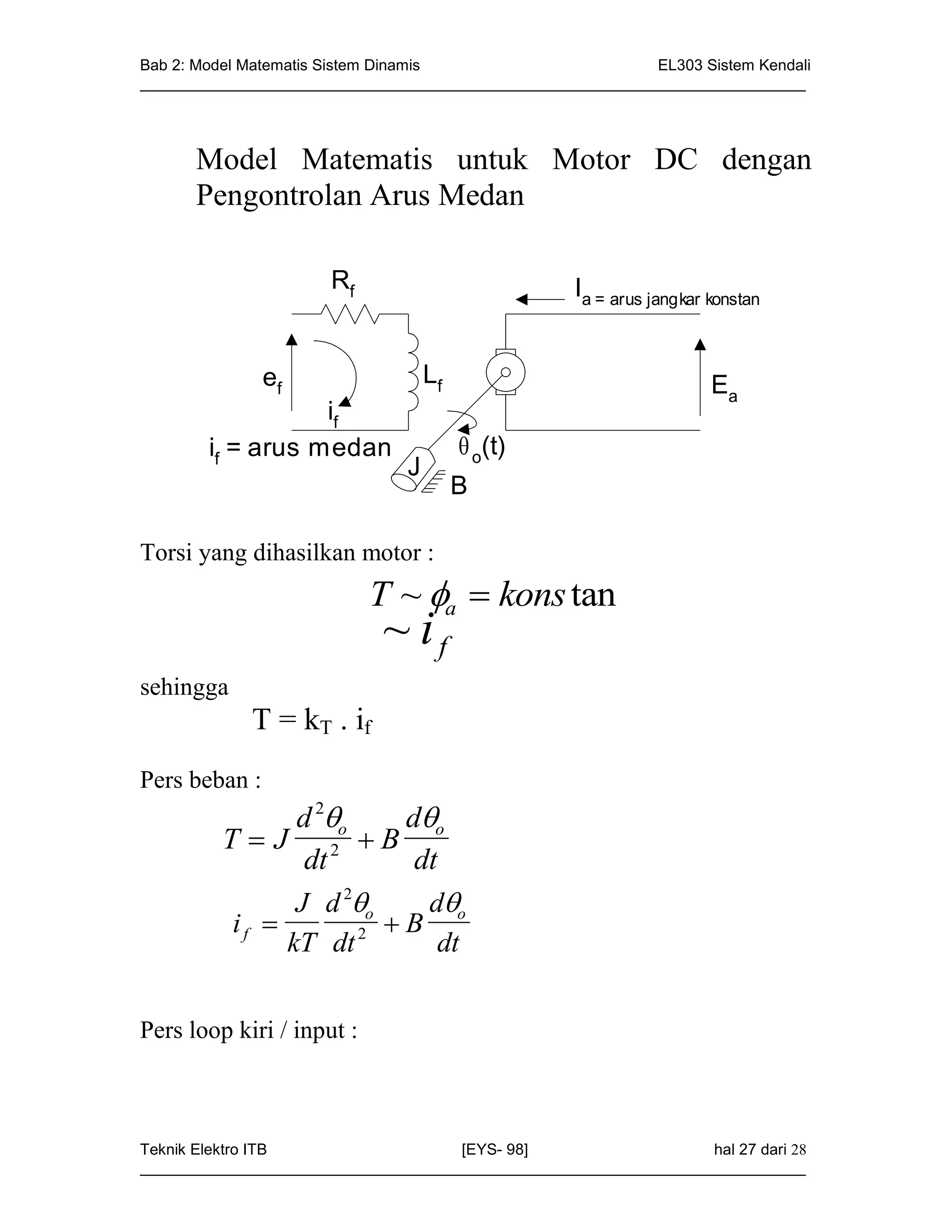 Bab 2: Model Matematis Sistem Dinamis                       EL303 Sistem Kendali
_____________________________________________________________________________




      Model Matematis untuk Motor DC dengan
      Pengontrolan Arus Medan

                       Rf                           Ia = arus jangkar konstan


               ef                   Lf                                Ea
                   if
        if = arus medan                   o(t)
                                J
                                         B

Torsi yang dihasilkan motor :
                              T ~ a  kons tan
                              ~ if
sehingga
             T = kT . if
Pers beban :
              d 2o   do
         T  J 2 B
               dt      dt
              J d 2o   do
           if                 B
                    kT dt 2          dt


Pers loop kiri / input :



Teknik Elektro ITB                   [EYS- 98]                    hal 27 dari 28
_____________________________________________________________________________
 
