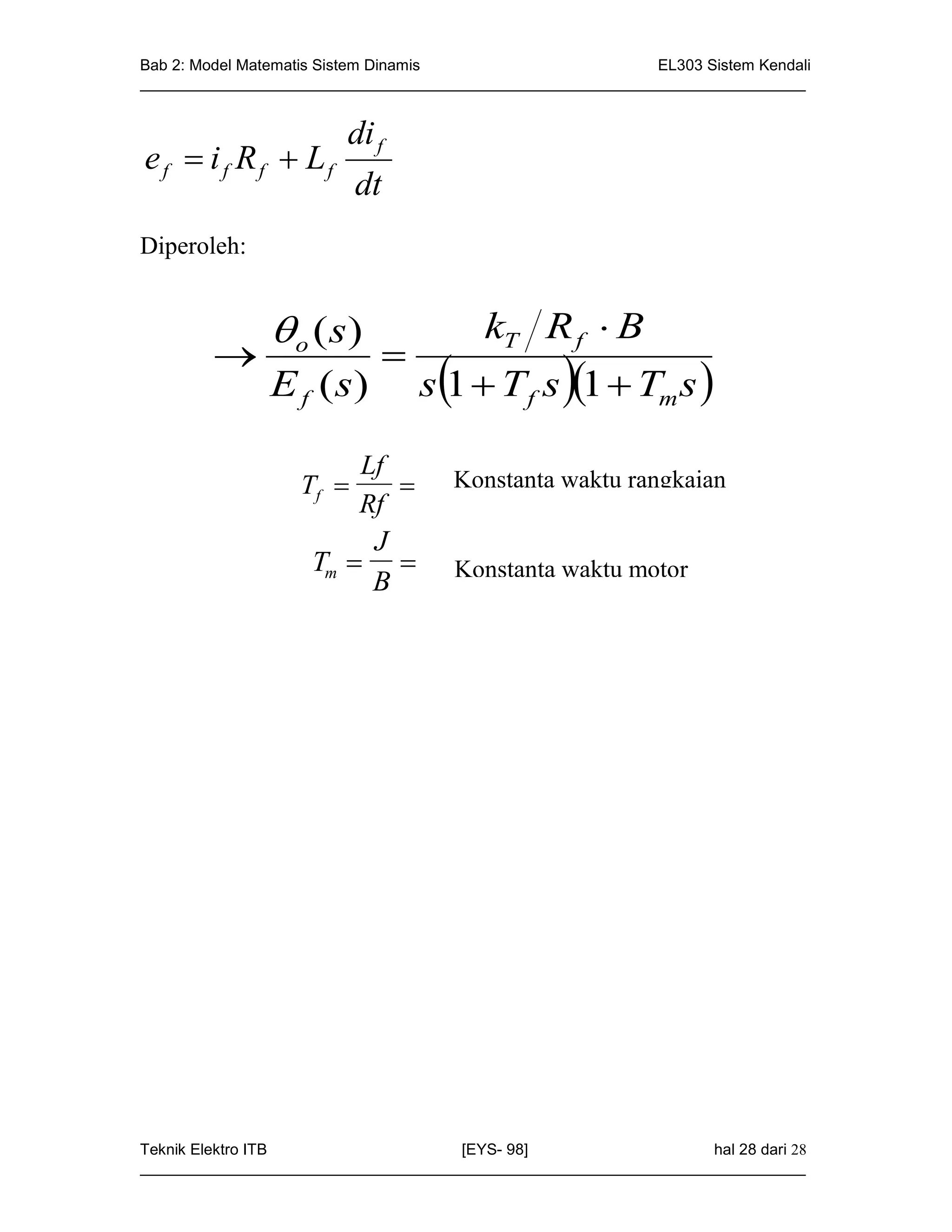 Bab 2: Model Matematis Sistem Dinamis                       EL303 Sistem Kendali
_____________________________________________________________________________


                        di f
e f  i f Rf  Lf
                          dt
Diperoleh:


                o ( s)                  kT R f  B
                           
               E f ( s)          s1  T f s 1  Tm s 

                        Lf
                   Tf              Konstanta waktu rangkaian
                        Rf           medan
                         J
                    Tm             Konstanta waktu motor
                         B




Teknik Elektro ITB                   [EYS- 98]                    hal 28 dari 28
_____________________________________________________________________________
 