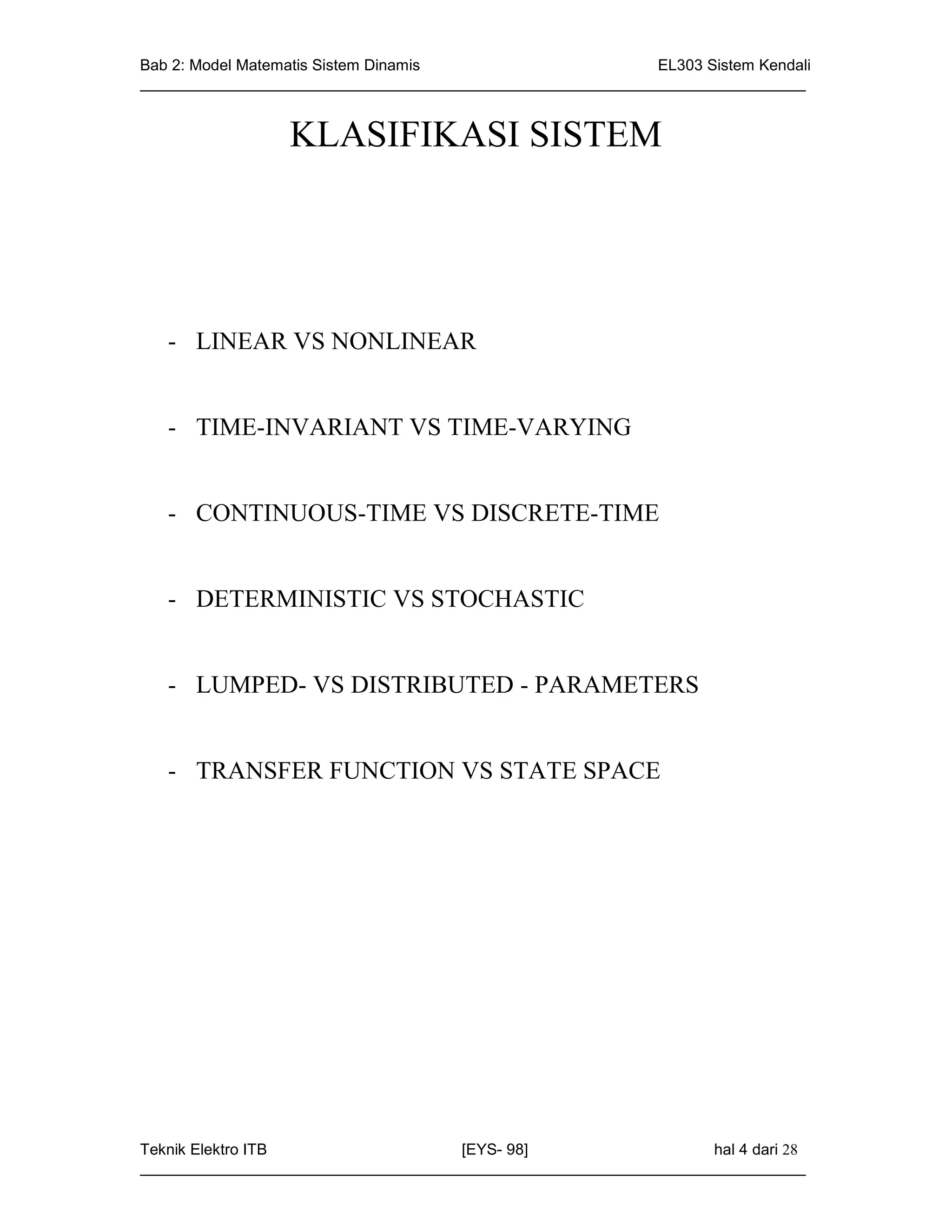 Bab 2: Model Matematis Sistem Dinamis                       EL303 Sistem Kendali
_____________________________________________________________________________


                 KLASIFIKASI SISTEM




   - LINEAR VS NONLINEAR


   - TIME-INVARIANT VS TIME-VARYING


   - CONTINUOUS-TIME VS DISCRETE-TIME


   - DETERMINISTIC VS STOCHASTIC


   - LUMPED- VS DISTRIBUTED - PARAMETERS


   - TRANSFER FUNCTION VS STATE SPACE




Teknik Elektro ITB                   [EYS- 98]                    hal 4 dari 28
_____________________________________________________________________________
 
