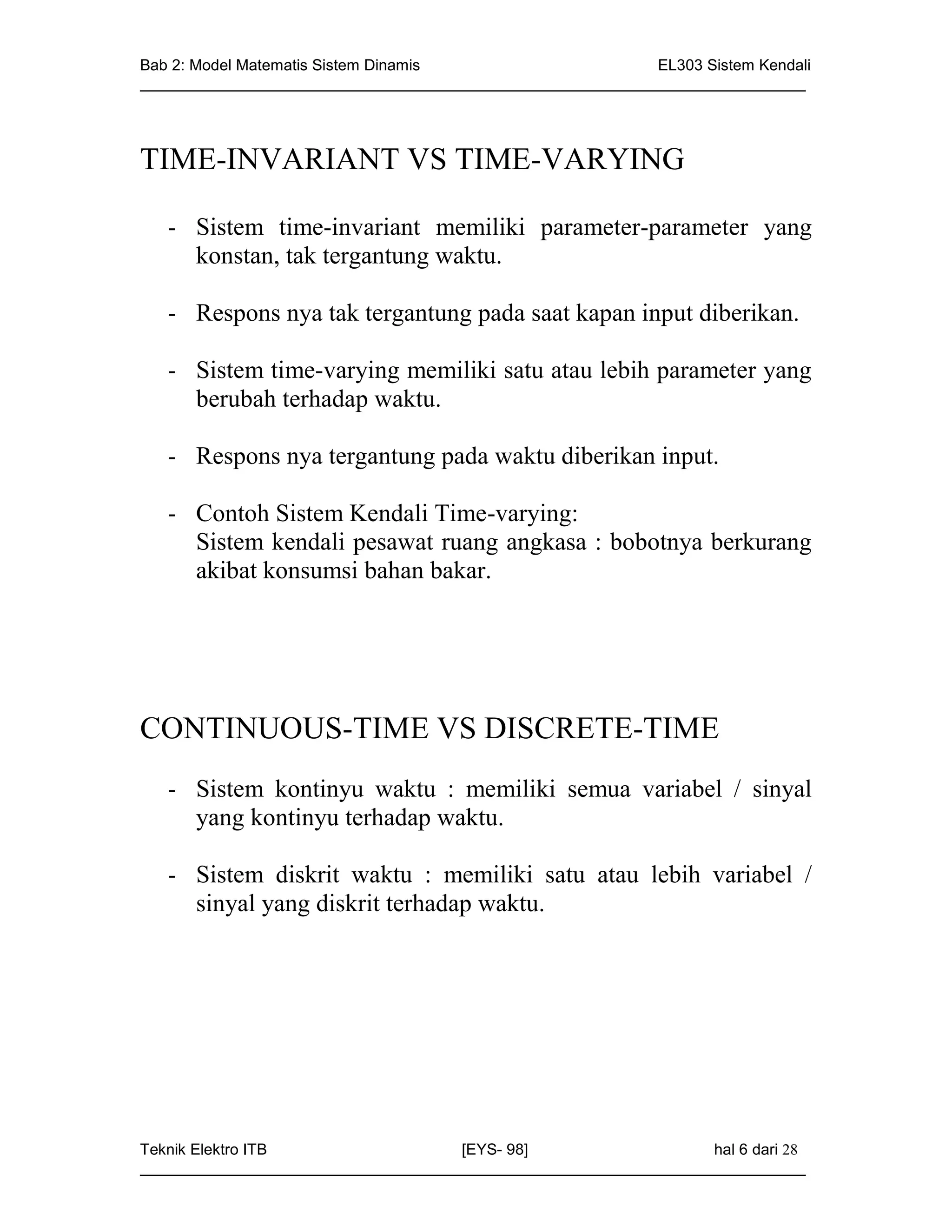 Bab 2: Model Matematis Sistem Dinamis                       EL303 Sistem Kendali
_____________________________________________________________________________




TIME-INVARIANT VS TIME-VARYING

   - Sistem time-invariant memiliki parameter-parameter yang
     konstan, tak tergantung waktu.

   - Respons nya tak tergantung pada saat kapan input diberikan.

   - Sistem time-varying memiliki satu atau lebih parameter yang
     berubah terhadap waktu.

   - Respons nya tergantung pada waktu diberikan input.

   - Contoh Sistem Kendali Time-varying:
     Sistem kendali pesawat ruang angkasa : bobotnya berkurang
     akibat konsumsi bahan bakar.




CONTINUOUS-TIME VS DISCRETE-TIME
   - Sistem kontinyu waktu : memiliki semua variabel / sinyal
     yang kontinyu terhadap waktu.

   - Sistem diskrit waktu : memiliki satu atau lebih variabel /
     sinyal yang diskrit terhadap waktu.




Teknik Elektro ITB                   [EYS- 98]                    hal 6 dari 28
_____________________________________________________________________________
 