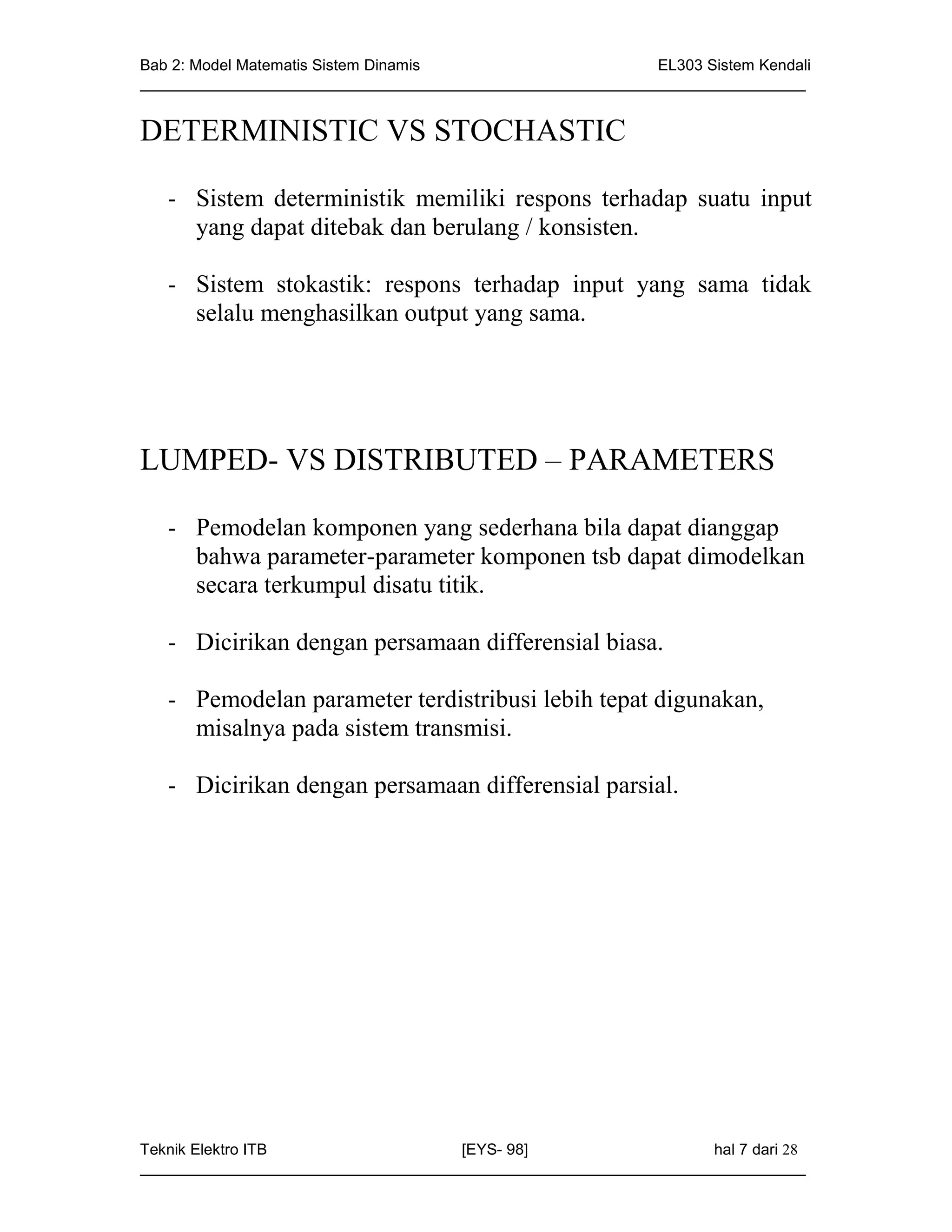 Bab 2: Model Matematis Sistem Dinamis                       EL303 Sistem Kendali
_____________________________________________________________________________


DETERMINISTIC VS STOCHASTIC

   - Sistem deterministik memiliki respons terhadap suatu input
     yang dapat ditebak dan berulang / konsisten.

   - Sistem stokastik: respons terhadap input yang sama tidak
     selalu menghasilkan output yang sama.




LUMPED- VS DISTRIBUTED – PARAMETERS

   - Pemodelan komponen yang sederhana bila dapat dianggap
     bahwa parameter-parameter komponen tsb dapat dimodelkan
     secara terkumpul disatu titik.

   - Dicirikan dengan persamaan differensial biasa.

   - Pemodelan parameter terdistribusi lebih tepat digunakan,
     misalnya pada sistem transmisi.

   - Dicirikan dengan persamaan differensial parsial.




Teknik Elektro ITB                   [EYS- 98]                    hal 7 dari 28
_____________________________________________________________________________
 