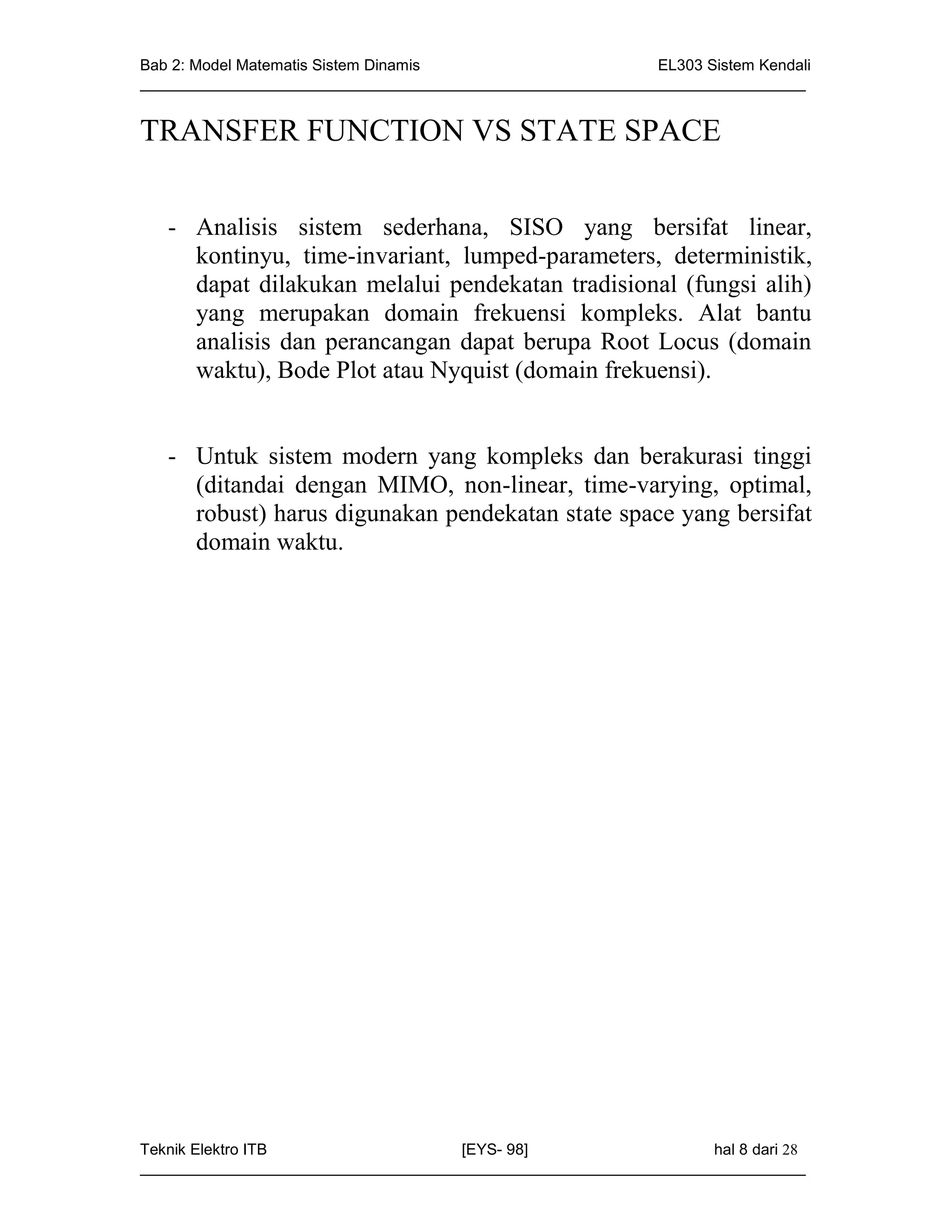 Bab 2: Model Matematis Sistem Dinamis                       EL303 Sistem Kendali
_____________________________________________________________________________


TRANSFER FUNCTION VS STATE SPACE


   - Analisis sistem sederhana, SISO yang bersifat linear,
     kontinyu, time-invariant, lumped-parameters, deterministik,
     dapat dilakukan melalui pendekatan tradisional (fungsi alih)
     yang merupakan domain frekuensi kompleks. Alat bantu
     analisis dan perancangan dapat berupa Root Locus (domain
     waktu), Bode Plot atau Nyquist (domain frekuensi).


   - Untuk sistem modern yang kompleks dan berakurasi tinggi
     (ditandai dengan MIMO, non-linear, time-varying, optimal,
     robust) harus digunakan pendekatan state space yang bersifat
     domain waktu.




Teknik Elektro ITB                   [EYS- 98]                    hal 8 dari 28
_____________________________________________________________________________
 