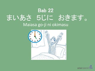 Bab 22
まいあさ ５じに おきます。
Maiasa go-ji ni okimasu
 