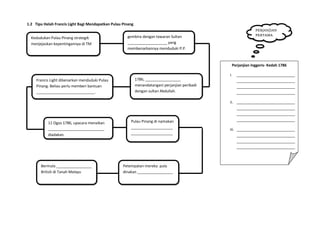 1.2 Tipu Helah Francis Light Bagi Mendapatkan Pulau Pinang
Kedudukan Pulau Pinang strategik
menjejaskan kepentingannya di TM
gembira dengan tawaran Sultan
___________________ yang
membenarkannya menduduki P.P.
1786, _________________
menandatangani perjanjian peribadi
dengan sultan Abdullah.
Francis Light dibenarkan menduduki Pulau
Pinang. Beliau perlu memberi bantuan
____________________________.
11 Ogos 1786, upacara menaikan
___________________________
diadakan.
Pulau Pinang di namakan
____________________
____________________
Petempatan mereka pula
dinakan _________________
Perjanjian Inggeris- Kedah 1786
i. ____________________________
____________________________
____________________________
____________________________
ii. ____________________________
____________________________
____________________________
____________________________
iii. ____________________________
____________________________
____________________________
____________________________
Bermula _________________
British di Tanah Melayu
PERJANJIAN
PERTAMA
 