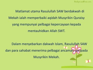 Matlamat utama Rasulullah SAW berdakwah di
Mekah ialah memperbaiki aqidah Musyrikin Quraisy
yang mempunyai pelbagai kepercayaan kepada
mentauhidkan Allah SWT.
Dalam menyebarkan dakwah Islam, Rasulullah SAW
dan para sahabat menerima pelbagai ancaman daripada
Musyrikin Mekah.
 