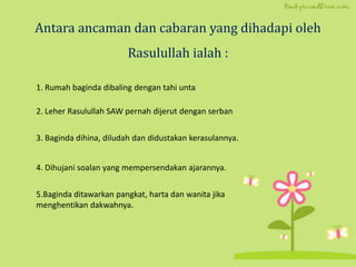 Antara ancaman dan cabaran yang dihadapi oleh
Rasulullah ialah :
1. Rumah baginda dibaling dengan tahi unta
2. Leher Rasulullah SAW pernah dijerut dengan serban
3. Baginda dihina, diludah dan didustakan kerasulannya.
4. Dihujani soalan yang mempersendakan ajarannya.
5.Baginda ditawarkan pangkat, harta dan wanita jika
menghentikan dakwahnya.
 