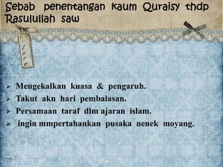 Sebab penentangan kaum Quraisy thdp
Rasulullah saw
 Mengekalkan kuasa & pengaruh.
 Takut akn hari pembalasan.
 Persamaan taraf dlm ajaran islam.
 ingin mmpertahankan pusaka nenek moyang.
 