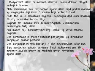  Masyarakat islam di madinah dibntuk mlalui dakwah olh gol
muhajirin & ansar.
 Nabi muhammad saw mnybarkan agama islam kpd pnddk madinah
yg mngerjakn Haji slama 3 musim haji berturut-turut.
 Pada thn ke -11 kerasualn baginda , rombngan dpd kaum khazraj
tlh dtg mnunaikan fardhu Haji .
 Baginda tlh mnemui mrk di bukit Aqabah 7 mmberikan
penerangan tntg islam.
 Pda musim haji berikutny mrk dtg sekali lg untuk mnemui
baginda.
 Dlm pertemuan ini maka t’bntuklah perjanjian yg dinamakan
perjanjian aqabah pertama .
 Dlm perjanjian ini mrk berjanji x akn mnyekutukan Allah swt.
 Slps perjanjian aqabah pertama , Nabi Muhammad saw tlh
mnghntr Mus’ab umayr ke madinah untuk mnybrkan
agama islam .
 