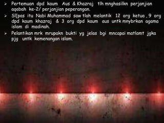  Pertemuan dpd kaum Aus & Khazraj tlh mnghasilkn perjanjian
aqabah ke-2/ perjanjian peperangan.
 Sl[pas itu Nabi Muhammad saw tlah melantik 12 org ketua , 9 org
dpd kaum khazraj & 3 org dpd kaum aus untk mnybrkan agama
islam di madinah.
 Pelantikan mrk mrupakn bukti yg jelas bgi mncapai matlamt jgka
pjg untk kemenangan islam.
 
