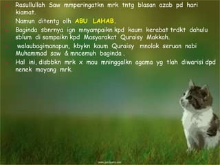  Rasullullah Saw mmperingatkn mrk tntg blasan azab pd hari
kiamat.
 Namun ditentg olh ABU LAHAB.
 Baginda sbnrnya ign mnyampaikn kpd kaum kerabat trdkt dahulu
sblum di sampaikn kpd Masyarakat Quraisy Makkah.
 walaubagimanapun, kbykn kaum Quraisy mnolak seruan nabi
Muhammad saw & mncemuh baginda .
 Hal ini, disbbkn mrk x mau mninggalkn agama yg tlah diwarisi dpd
nenek moyang mrk.
 